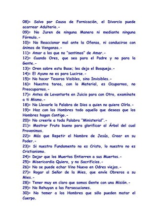 08)= Salvo por Causa de Fornicación, el Divorcio puede
acarrear Adulterio.-
09)= No Juren de ninguna Manera ni mediante ninguna
Fórmula.-
10)= No Reaccionar mal ante la Ofensa, ni conducirse con
ánimos de Venganza.-
11)= Amar a los que no “sentimos” de Amar.-
12)= Cuando Ores, que sea para el Padre y no para la
Gente.-
13)= Oren sobre esta Base; les dejo el Bosquejo.-
14)= El Ayuno no es para Lucirse.-
15)= No hacer Tesoros Visibles, sino Invisibles.-
16)= Nuestra tarea, con lo Material, es Ocuparnos, no
Preocuparnos.-
17)= Antes de Levantarte en Juicio para con Otro, examínate
a ti Mismo.-
18)= No Llevarle la Palabra de Dios a quien no quiere Oírla.-
19)= Haz con los Hombres todo aquello que deseas que los
Hombres hagan Contigo.-
20)= No creerle a toda Palabra “Ministerial”.-
21)= Mostrar Fruto bueno para glorificar al Árbol del cual
Provenimos.
22)= Más que Repetir el Nombre de Jesús, Creer en su
Poder.-
23)= Si nuestro Fundamento no es Cristo, lo nuestro no es
Cristianismo.
24)= Dejar que los Muertos Entierren a sus Muertos.-
25)= Misericordia Quiero, y no Sacrificios.-
26)= No se puede echar Vino Nuevo en Odres viejos.-
27)= Rogar al Señor de la Mies, que envíe Obreros a su
Mies.-
28)= Tener muy en claro que somos Gente con una Misión.-
29)= No Rehuyan a las Persecuciones.
30)= No temer a los Hombres que sólo pueden matar el
Cuerpo.
 