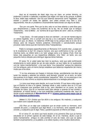 Aquí es el momento de dejar algo muy en claro: en primer término, no
podemos ni admitir ni defender a aquellos que eligen vivir bajo la ley porque, la Biblia
lo dice, están bajo maldición. Son los que solemos denominar como “legalistas”, que
existen y pululan en todas las iglesias, que usted conoce muy bien y que,
seguramente, más de un problema o inconveniente habrá tenido con alguno de ellos.

      Eso por una parte. Pero por la otra, esto no es línea abierta o carta libre para
que despreciemos y hasta nos burlemos de la ley. No se olvide que el Antiguo
Testamento, - dice la Biblia -, es “sombra de lo que habría de venir”, esto es, el Nuevo
Testamento.

        Y que Jesús, - En este pasaje lo dice con claridad –, sin ser de manera alguna
un odioso legalista, vino a cumplir con esa ley y no a abrogarla. Nuestra confusión
radica en que, en efecto, no debemos VIVIR bajo la ley porque esta es la era de la
Gracia, pero de ninguna manera podemos minimizarla o caricaturizarla porque
proviene nada menos que del mismísimo Dios Todopoderoso.

        Pablo lo consigna específicamente en Romanos 3:31 cuando dice: ¿Luego por
la fe invalidamos la ley? En ninguna manera, sino que confirmamos la ley. La “jota”
mientras tanto, se refiere tanto a la “jota” griega como a la hebrea (Yod). Eran las
letras más pequeñas en sus respectivos alfabetos. Una “tilde”, en tanto, era una
pequeña marca utilizada para distinguir algunas letras hebreas.

       El verso 19, si usted sabe leer bien la escritura, verá que está confirmando
ampliamente la razón global de ser de este estudio, ya que habla de no quebrantar
uno de “estos mandamientos”, a los que llama “muy pequeños” porque los relaciona
con los antiguos, pero al mismo tiempo establece que debemos respetarlos del mismo
modo que a los otros.

        Y no nos amenaza con fuegos ni torturas chinas, sencillamente nos dice que
quien los respete y además los enseñe, será llamado “grande” en el reino, en tanto
que quienes no lo hagan, serán considerados “pequeños”. Mire: no me preocupa ni me
interesa en lo más mínimo su doctrina denominacional ni su teología personal.

        Lo único que tengo para decirle, es lo que ha leído. El que tiene oídos oiga lo
que el Espíritu le dice a la iglesia. Santiago alude a esto cuando dice en 2:10 que
Porque cualquiera que guardare toda la ley, pero ofendiere en un punto, se hace
culpable de todos, que es un hermoso texto para alentar a quienes la han omitido y
desalentar, al mismo tiempo, a los que pretenden justificarse mediante ella. Aquí es
donde queda establecido el Mandamiento Nº 5: Vuestra justicia será mayor que la
de los religiosos profesionales.

      (Mateo 5: 21)= Oísteis que fue dicho a los antiguos: No matarás; y cualquiera
que matare será culpable de juicio.

        (22) Pero yo os digo que cualquiera que se enoje contra su hermano, será
culpable de juicio; y cualquiera que diga Necio, a su hermano, será culpable ante el
concilio; y cualquiera que le diga: Fatuo, quedará expuesto al infierno de fuego.

       En el verso 21, es obvio que hace alusión a los primeros Diez que ya hemos
estudiado en el primer capítulo de este trabajo. En el 22, mientras, alude a que el
sexto mandamiento antiguo no sólo prohíbe el acto de matar, sino que se aplica
también al pensamiento y a la palabra, a la cólera injusta y a los insultos destructivos.
 