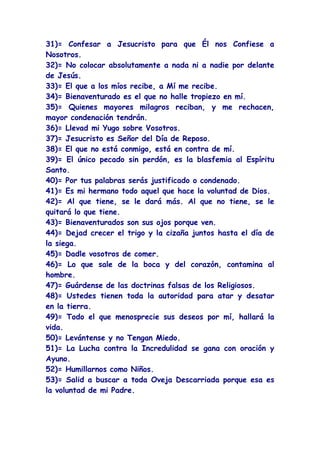 31)= Confesar a Jesucristo para que Él nos Confiese a
Nosotros.
32)= No colocar absolutamente a nada ni a nadie por delante
de Jesús.
33)= El que a los míos recibe, a Mí me recibe.
34)= Bienaventurado es el que no halle tropiezo en mí.
35)= Quienes mayores milagros reciban, y me rechacen,
mayor condenación tendrán.
36)= Llevad mi Yugo sobre Vosotros.
37)= Jesucristo es Señor del Día de Reposo.
38)= El que no está conmigo, está en contra de mí.
39)= El único pecado sin perdón, es la blasfemia al Espíritu
Santo.
40)= Por tus palabras serás justificado o condenado.
41)= Es mi hermano todo aquel que hace la voluntad de Dios.
42)= Al que tiene, se le dará más. Al que no tiene, se le
quitará lo que tiene.
43)= Bienaventurados son sus ojos porque ven.
44)= Dejad crecer el trigo y la cizaña juntos hasta el día de
la siega.
45)= Dadle vosotros de comer.
46)= Lo que sale de la boca y del corazón, contamina al
hombre.
47)= Guárdense de las doctrinas falsas de los Religiosos.
48)= Ustedes tienen toda la autoridad para atar y desatar
en la tierra.
49)= Todo el que menosprecie sus deseos por mí, hallará la
vida.
50)= Levántense y no Tengan Miedo.
51)= La Lucha contra la Incredulidad se gana con oración y
Ayuno.
52)= Humillarnos como Niños.
53)= Salid a buscar a toda Oveja Descarriada porque esa es
la voluntad de mi Padre.
 
