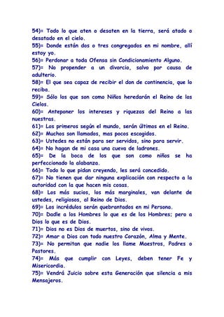 54)= Todo lo que aten o desaten en la tierra, será atado o
desatado en el cielo.
55)= Donde están dos o tres congregados en mi nombre, allí
estoy yo.
56)= Perdonar a toda Ofensa sin Condicionamiento Alguno.
57)= No propender a un divorcio, salvo por causa de
adulterio.
58)= El que sea capaz de recibir el don de continencia, que lo
reciba.
59)= Sólo los que son como Niños heredarán el Reino de los
Cielos.
60)= Anteponer los intereses y riquezas del Reino a las
nuestras.
61)= Los primeros según el mundo, serán últimos en el Reino.
62)= Muchos son llamados, mas pocos escogidos.
63)= Ustedes no están para ser servidos, sino para servir.
64)= No hagan de mi casa una cueva de ladrones.
65)= De la boca de los que son como niños se ha
perfeccionado la alabanza.
66)= Todo lo que pidan creyendo, les será concedido.
67)= No tienen que dar ninguna explicación con respecto a la
autoridad con la que hacen mis cosas.
68)= Los más sucios, los más marginales, van delante de
ustedes, religiosos, al Reino de Dios.
69)= Los incrédulos serán quebrantados en mi Persona.
70)= Dadle a los Hombres lo que es de los Hombres; pero a
Dios lo que es de Dios.
71)= Dios no es Dios de muertos, sino de vivos.
72)= Amar a Dios con todo nuestro Corazón, Alma y Mente.
73)= No permitan que nadie los llame Maestros, Padres o
Pastores.
74)= Más que cumplir con Leyes, deben tener Fe y
Misericordia.
75)= Vendrá Juicio sobre esta Generación que silencia a mis
Mensajeros.
 