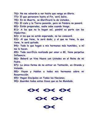 76)= No me volverán a ver hasta que venga en Gloria.
77)= El que persevere hasta el Fin, será Salvo.
78)= En mi Muerte, se Glorificará la de Ustedes.
79)= El cielo y la Tierra pasarán, pero mi Palabra no pasará.
80)= Estén preparados, nadie sabe cuando Vengo.
81)= A los que no lo hagan así, pondré su parte con los
Hipócritas.
82)= A los que no están esperando, no los conoceré.
83)= Al que tiene, le será dado; y al que no tiene, lo que
tiene, le será quitado.
84)= Todo lo que hagan a mis hermanos más humildes, a mí
me lo hacen.
85)= Todo sacrificio realizado por amor a Mí, tiene perpetua
Influencia.
86)= Beberé un Vino Nuevo con Ustedes en el Reino de mi
Padre.
87)= La única forma de no entrar en Tentación, es Orando y
Velando.
88)= Vayan y Hablen a todos mis hermanos sobre mi
Resurrección.
89)= Hagan Discípulos en Todas las Naciones.
90)= Guarden todas estas Cosas que os he Mandado.



           <>< <>< <><
             <>< <><
               <><
 