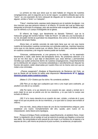 Lo primero es más que obvio que no será hallado en ninguna de nuestras
congregaciones, pero lo segundo ya no es tan seguro. La palabra utilizada aquí como
“necio”, es una expresión de tono coloquial de disgusto por la manera de pensar de
alguien, similar a “tonto” o a “estúpido”.

       “Fatuo”, mientras tanto, expresa cierto desprecio por el carácter de alguien. Los
dos insinúan que esa persona merece ir al infierno. El concilio del cual se habla aquí
designaba al principio la sinagoga, pero ale escribirse este evangelio de Mateo, puede
que se refiriera a un cuerpo investigadito de la iglesia.

         El infierno de fuego, que literalmente es llamado “Gehena”, que es la
traducción griega del nombre hebreo “Valle de Hinom”. El valle era una hondonada al
sur de Jerusalén donde se quemaban los desperdicios. Era como un símbolo de fuego
y el juicio del propio Hades.

       Ahora bien; el sentido concreto de este texto tiene que ver con esa manía
nuestra de tranquilizar nuestras conciencias con actitudes externas, mientras hacemos
como que no nos damos cuenta que, en efecto, Dios ve con total y absoluta claridad
en nuestros corazones y de ninguna manera puede ser burlado.

         Entonces, cotidianamente, si una persona no ha matado, no ha asesinado
literalmente a nadie, está dentro del beneplácito divino. No prestamos atención a lo
que se nos dice aquí y que deja al descubierto que, esas eternas y permanentes
rencillas que suelen producirse dentro de nuestras congregaciones, (mayoritariamente
por la distribución de cargos o funciones eclesiásticas o sencillamente por disputar los
favores del pastor), están observadas por nuestro Dios con la misma vara con que se
miden a los criminales.

       ¿Parece exagerado? ¡Quéjese al Departamento de Reclamos del Cielo, ya
que es desde allí de donde ha salido esta disposición! Mandamiento Nº 6: Aplicar
dominio propio sobre nuestros enojos.

       (Mateo 5: 27)= Oísteis que fue dicho: No cometerás adulterio.

       (28) Pero yo os digo que cualquiera que mira a una mujer para codiciarla, ya
adulteró con ella en su corazón.

      (29) Por tanto, si tu ojo derecho te es ocasión de caer, sácalo y échalo de ti;
pues mejor te es que se pierda uno de tus miembros, y no que todo tu cuerpo sea
echado al infierno.

        (30) Y si tu mano derecha te es ocasión de caer, córtala, y échala de ti; pues
mejor te es que se pierda uno de tus miembros, y no que todo tu cuerpo sea echado al
infierno.

        Una vez más, Jesús utiliza la base de uno de los mandamientos antiguos, para
establecer uno nuevo. Complementario del otro, quizás, pero nuevo en su
interpretación, tanto literal como tipológica.

          Porque el Antiguo Pacto condenaba, específicamente, al adulterio físico, lineal,
literal. La lapidación era el castigo al cual se exponía la pareja que llegaba a consumar
ese delito. Se comprobaba el acto sexual de una mujer o un hombre con el esposo o la
esposa de otro y allí mismo se producía el juicio sumario, la sentencia y la ejecución.
 
