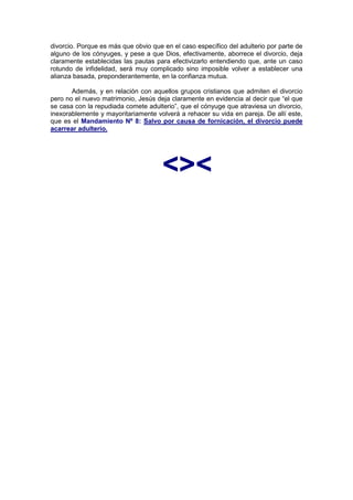 divorcio. Porque es más que obvio que en el caso específico del adulterio por parte de
alguno de los cónyuges, y pese a que Dios, efectivamente, aborrece el divorcio, deja
claramente establecidas las pautas para efectivizarlo entendiendo que, ante un caso
rotundo de infidelidad, será muy complicado sino imposible volver a establecer una
alianza basada, preponderantemente, en la confianza mutua.

       Además, y en relación con aquellos grupos cristianos que admiten el divorcio
pero no el nuevo matrimonio, Jesús deja claramente en evidencia al decir que “el que
se casa con la repudiada comete adulterio”, que el cónyuge que atraviesa un divorcio,
inexorablemente y mayoritariamente volverá a rehacer su vida en pareja. De allí este,
que es el Mandamiento Nº 8: Salvo por causa de fornicación, el divorcio puede
acarrear adulterio.




                                      <><
 