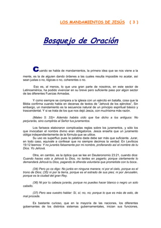 LOS MANDAMIENTOS DE JESÚS                             ( 3 )




               Bosquejo de Oración


       c    uando se habla de mandamientos, la primera idea que se nos viene a la
mente, es la de alguien dando órdenes a las cuales resulta imposible no acatar, así
sean justas o no, lógicas o no, coherentes o no.

        Eso es, al menos, lo que una gran parte de nosotros, en este sector de
Latinoamérica, ha podido vivenciar en su breve pero suficiente paso por algún sector
de las diferentes Fuerzas Armadas.

        Y como siempre se compara a la iglesia con un ejército en batalla, cosa que la
Biblia confirma cuando habla en decenas de textos de “Jehová de los ejércitos”, Sin
embargo, un mandamiento es la secuencia natural de un principio espiritual básico y
trascendental. Y si se trata de los que nos dejó Jesús, con muchísima más razón.

       (Mateo 5: 33)= Además habéis oído que fue dicho a los antiguos: No
perjurarás, sino cumplirás al Señor tus juramentos.

        Los fariseos elaboraron complicadas reglas sobre los juramentos, y sólo los
que invocaban el nombre divino eran obligatorios. Jesús enseña que un juramento
obliga independientemente de la fórmula que se utilice.
        Su uso es superfluo pues la palabra dada debe ser más que suficiente. Jurar,
en todo caso, equivale a confesar que no siempre decimos la verdad. En Levíticos
19:12 leemos: Y no juraréis falsamente por mi nombre, profanando así el nombre de tu
Dios. Yo Jehová.

      Otra, en cambio, es la óptica que se lee en Deuteronomio 23:21, cuando dice:
Cuando haces voto a Jehová tu Dios, no tardes en pagarlo; porque ciertamente lo
demandará Jehová tu Dios, pagando la ofrenda voluntaria que prometiste con tu boca..

       (34) Pero yo os digo: No juréis en ninguna manera; ni por el cielo, porque es el
trono de Dios; (35) ni por la tierra, porque es el estrado de sus pies; ni por Jerusalén,
porque es la ciudad del gran Rey.

       (36) Ni por tu cabeza jurarás, porque no puedes hacer blanco o negro un solo
cabello.

       (37) Pero sea vuestro hablar: Sí, sí; no, no; porque lo que es más de esto, de
mal procede.

      Es bastante curioso, que en la mayoría de las naciones, los diferentes
gobernantes de los distintos sistemas gubernamentales, inician sus funciones,
 