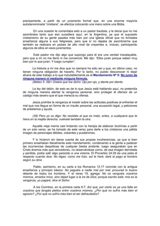 precisamente, a partir de un juramento formal que, en una enorme mayoría
autodenominada “cristiana”, se efectúa colocando una mano sobre una Biblia.

         En una ocasión le comentaba esto a un pastor bautista, y le decía que no me
asombraba tanto que eso sucediera aquí, en la Argentina, ya que el supuesto
cristianismo de su gente pasaba más bien por una iglesia oficial que no brindaba
enseñanza alguna a sus feligreses, pero que sí no dejaba de asombrarme que
también se realizara en países de alto nivel de creyentes e, incluso, participando
algunos de ellos en esos juramentos.

        Este pastor me dijo algo que supongo para él era una verdad insoslayable,
pero que a mí no me llenó ni me convenció. Me dijo: “Ellos juran porque saben muy
bien por lo que juran. Y luego cumplen”.

       La historia a mí me dice que no siempre ha sido así y que, en último caso, no
tienen ninguna obligación de hacerlo. Por lo tanto, no puedo desconocer ni dejar
afuera de este trabajo a lo que indudablemente es el Mandamiento Nº 9: No juren de
ninguna manera ni mediante ninguna fórmula.
       (Mateo 5: 38)= Oísteis que fue dicho: Ojo por ojo, y diente por diente.

       La ley del talión, de esto es de lo que Jesús está hablando aquí, no pretendía
de ninguna manera alentar la venganza personal, sino proteger al ofensor de un
castigo más severo que el que merecía su ofensa.

       Jesús prohíbe la venganza al insistir sobre las actitudes positivas al enfrentar el
mal que nos llegue en forma de un insulto personal, una acusación legal, y peticiones
de préstamos y ayuda.

       (39) Pero yo os digo: No resistáis al que es malo; antes, a cualquiera que te
hiera en la mejilla derecha, vuélvele también la otra.

       Aquella vieja manía casi lindando con la herejía de elaborar doctrinas a partir
de un solo verso, se ha tomado de este verso para darle a los cristianos una pálida
imagen de personajes débiles, cobardes y pusilánimes.

        Y lo hicieron sin darse cuenta de sus propias incoherencias, ya que si bien
primero enseñaban literalmente este mandamiento, condenando a la gente a padecer
las ocurrencias despóticas de cualquier bestia andante, luego aseguraban que en
Cristo éramos más que vencedores, no observándose como, de esa imagen derrotada
y perdida, podía salir algo parecido a una victoria. El Proverbio 24:29 da una pista al
respecto cuando dice: No digas: como me hizo, así le haré; daré el pago al hombre
según su obra.

       Pablo, asimismo, en su carta a los Romanos 12:17 coincide con la antigua
enseñanza y principio básico: No paguéis a nadie mal por mal; procurad lo bueno
delante de todos los hombres. Y el verso 19, agrega: No os venguéis vosotros
mismos, amados míos, sino dejad lugar a la ira de Dios; porque escrito está: mía es la
venganza, yo pagaré, dice el Señor.

        A los Corintios, en la primera carta 6:7: Así que, por cierto es ya una falta en
vosotros que tengáis pleitos entre vosotros mismos. ¿Por qué no sufrís más bien el
agravio? ¿Por qué no sufrís más bien el ser defraudados?
 