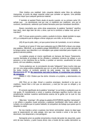 Esto implica una realidad: todo creyente debería estar libre de actitudes
mezquinas, al punto de elegir soportar antes que cometer un agravio. Una pérdida
moral es mayor que cualquier ganancia material.

        Y también el apóstol Pedro alude al asunto cuando, en su primera carta 3:9,
señala que: …no devolviendo mal por mal, ni maldición por maldición, sino por el
contrario, bendiciendo, sabiendo que fuisteis llamados para que heredasen bendición.

       Quiero recordarle que, entre otras acepciones, la palabra “bendecir” significa
bien decir, decir algo bien de otro u otros, que es lo contrario a hablar mal, que es “
mal-decir”.

        (40) Y al que quiera ponerte a pleito y quitarte la túnica, déjale también la capa;
(41) y a cualquiera que te obligue a llevar carga por una milla, ve con él dos.

       (42) Al que te pida, dale; y al que quiera tomar de ti prestado, no se lo rehúses.

       Cuando en el verso 41 dice que cualquiera que lo OBLIGUE a llevar una carga,
esa palabra, OBLIGUE, es la palabra griega ANGAREUO, y es un verbo derivado de
la lengua persa, que describe a un mensajero que posee autoridad para impeler a la
gente al servicio publico.

         La palabra poseía el mismo significado en tiempos del Nuevo Testamento,
cuando denotaba el privilegio de los oficiales y soldados romanos de obligar a una
persona y a los miembros de su familia, a prestar un servicio, usualmente sin aviso
previo, con sus caballos y equipos.

        Como podemos ver, la connotación de esta “obligación” tiene mucho más que
ver con una carga pública establecida que con un acto de autoritarismo inconsistente.
De todos modos, el contexto general de este pasaje, nos deja indeleble el
Mandamiento Nº 10: No reaccionar mal ante la ofensa, ni conducirse con ánimos
de venganza.
       (Mateo 5: 43)= Oísteis que fue dicho: Amarás a tu prójimo, y aborrecerás a tu
enemigo.

       (44) Pero yo os digo: Amad a vuestros enemigos, bendecid a los que os
maldicen, haced bien a los que os aborrecen, y orad por los que os ultrajan y os
persiguen.

       El correcto significado de la palabra “enemigo” no se limita a cualquiera que no
nos gusta. El mandamiento a amar a nuestros enemigos significa mucho más que
simplemente cambiar nuestros sentimientos acerca de la gente con la cual no nos
llevamos bien.

        Más bien, “enemigo”, (En griego la palabra ECHTHROS) significa “adversario”,
y se refiere a aquellos cuyas acciones y palabras manifiestan odio hacia usted; el
cuñado o la cuñada que no quiere hablarle, el compañero de trabajo que quiere que lo
despidan a usted.

       Se nos manda a amar a quienes nos tienen animosidad. Jesús no deja lugar
para la especulación en este pasaje, sino que nos manda a amar a los que nos
aborrecen, nos desprecian y nos persiguen.

      Semejante amor es posible únicamente a través del poder de Jesucristo, quien
amó de esa manera, y quien busca ahora vías a través de las cuales demostrar su
 