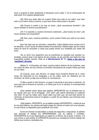 amor a quienes le odian asediando a discípulos como usted. Y en la continuación de
este texto, Él lo explica debidamente:

        (45) Para que seáis hijos de vuestro Padre que está en los cielos, que hace
salir su sol sobre malos y buenos, y que hace llover sobre justos e injustos.

       (46) Porque si amáis a los que os aman, ¿Qué recompensa tendréis? ¿No
hacen también lo mismo los publicanos?

       (47) Y si saludáis a vuestros hermanos solamente, ¿Qué hacéis de más? ¿No
hacen también así los gentiles?

       (48) Sed, pues, vosotros perfectos, como vuestro Padre que está en los cielos
es perfecto.

        Aquí hay algo que es concreto y específico. Usted deberá amar porque así lo
ha decidido, no por causa de determinadas circunstancias. Deberá dejar que los malos
tratos de otros le recuerden a usted que puede vencer sus maldades por medio del
amor.

        De un amor muy específico que se enseñorea en aquellos que resultan no-
amables, porque amar a los dignos de ser amados, es tan sencillo que hasta los más
insensibles pueden hacerlo. Este es el Mandamiento Nº 11: Amar a los que no
“sentimos” de amar.

        (Mateo 6: 1)=Guardaos de hacer vuestra justicia delante de los hombres, para
ser vistos de ellos; de otra manera no tendréis recompensa de vuestro Padre que está
en los cielos.

      (2) Cuando, pues, des limosna, no hagas tocar trompeta delante de ti, como
hacen los hipócritas en las sinagogas y en las calles, para ser alabados por los
hombres; de cierto os digo que ya tienen su recompensa...

       3) Mas cuando tú des limosna, no sepa tu izquierda lo que hace tu derecha, (4)
para que sea tu limosna en secreto; y tu Padre que ve en lo secreto, te recompensará
en público.

         ¡Que notable! Jesús utiliza esta palabra, HIPÓCRITAS con un añadido que no
es casual: dice que “en la sinagoga”. ¿Por qué? ¿No habría hipócritas en cualquier
otro sitio? Sí que los había, pero Jesús sabe muy bien que, tal cual está escrito en
Jeremías, la hipocresía nació en la iglesia y a partir de sus líderes, que entonces eran
“los profetas”.

         Esta palabra, HIPOCRITA, es la palabra griega HUPOKRITES, y habla de que
en los días bíblicos, los actores del teatro griego se cubrían el rostro con una máscara,
la cual incluía un dispositivo para amplificar sus voces.

        Como los dramas se ejecutaban a través de preguntas y respuestas, la palabra
que describe el diálogo era HIPOKRINOMAI, que es replicar o contestar.
HUPOKRITES es el que desempeña un papel en el drama, lee el guión o libreto, o el
que monta un acto teatral. El HIPÓCRITA esconde sus verdaderos motivos debajo del
disfraz que oculta su verdadera faz.
 