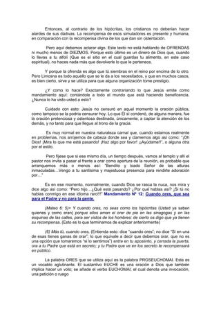 Entonces, al contrario de los hipócritas, los cristianos no deberían hacer
alardes de sus dádivas. La recompensa de esos simuladores es presente y humana,
en comparación con la recompensa divina de los que dan sin ostentación.

         Pero aquí debemos aclarar algo. Este texto no está hablando de OFRENDAS
ni mucho menos de DIEZMOS. Porque esto último es un dinero de Dios que, cuando
lo llevas a tu alfolí (Que es el sitio en el cual guardas tu alimento, en este caso
espiritual), no haces nada más que devolverle lo que le pertenece.

       Y porque la ofrenda es algo que tú siembras en el reino por encima de lo otro.
Pero Limosna es todo aquello que se le da a los necesitados, y que en muchos casos,
es bien cierto, sirve y se utiliza para que alguna organización tome prestigio.

      ¿Y como lo hace? Exactamente contrariando lo que Jesús emite como
mandamiento aquí: contándole a todo el mundo que está haciendo beneficencia.
¿Nunca lo ha visto usted a esto?

        Cuidado con esto: Jesús no censuró en aquel momento la oración pública,
como tampoco se la podría censurar hoy. Lo que Él sí condenó, de alguna manera, fue
la oración pretenciosa y ostentosa destinada, únicamente, a captar la atención de los
demás, y no tanto para que llegue al trono de la gracia.

        Es muy normal en nuestra naturaleza carnal que, cuando estamos realmente
en problemas, nos arrojemos de cabeza donde sea y clamemos algo así como: “¡Oh
Dios! ¡Mira lo que me está pasando! ¡Haz algo por favor! ¡¡Ayúdame!!”, o alguna otra
por el estilo.

        Pero fíjese que si ese mismo día, un tiempo después, vamos al templo y allí el
pastor nos invita a pasar al frente a orar como apertura de la reunión, es probable que
arranquemos más o menos así: “Bendito y loado Señor de las alturas
inmaculadas…Vengo a tu santísima y majestuosa presencia para rendirte adoración
por…”

        Es en ese momento, normalmente, cuando Dios se rasca la nuca, nos mira y
dice algo así como: “Pero hijo…¿Qué está pasando? ¿Por qué hablas así? ¡Si tú no
hablas conmigo en ese idioma raro!!!” Mandamiento Nº 12: Cuando ores, que sea
para el Padre y no para la gente.

       (Mateo 6: 5)= Y cuando ores, no seas como los hipócritas (Usted ya saben
quienes y como eran) porque ellos aman el orar de pie en las sinagogas y en las
esquinas de las calles, para ser vistos de los hombres: de cierto os digo que ya tienen
su recompensa. (Esto es lo que terminamos de explicar anteriormente)

        (6) Más tú, cuando ores, (Entienda esto: dice “cuando ores”; no dice “Si en una
de esas tienes ganas de orar”; lo que equivale a decir que debemos orar, que no es
una opción que tomaremos “si lo sentimos”) entra en tu aposento, y cerrada la puerta,
ora a tu Padre que está en secreto; y tu Padre que ve en los secreto te recompensará
en público.

       La palabra ORES que se utiliza aquí es la palabra PROSEUCHOMAI. Este es
un vocablo aglutinante. El sustantivo EUCHE es una oración a Dios que también
implica hacer un voto; se añade el verbo EUCHOMAI, el cual denota una invocación,
una petición o ruego
 