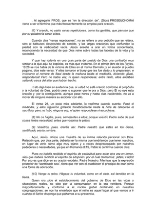 . Al agregarle PROS, que es “en la dirección de”, (Dios) PROSEUCHOMAI
viene a ser el término que más frecuentemente se emplea para oración.

       (7) Y orando, no uséis vanas repeticiones, como los gentiles, que piensan que
por su palabrería serán oídos.

       Cuando dice “vanas repeticiones”, no se refiere a una petición que se reitera,
sino al balbuceo desprovisto de sentido, y las largas oraciones que confunden la
piedad con la verbosidad vacía. Jesús enseña a orar en forma concentrada,
reconociendo la necesidad de que Dios reine sobre todas las facetas de la vida y la
sociedad.

        Y que hay todavía en una gran parte del pueblo de Dios una confusión muy
similar a la que aquí se explicita, es más que evidente. En el primer libro de los Reyes,
18:26 se nos habla de la victoria de Elías en el monte Carmelo, y en alusión al pueblo
pagano, dice este verso: Y ellos tomaron el buey que les fue dado y lo prepararon, e
invocaron el nombre de Baal desde la mañana hasta el mediodía, diciendo: ¡Baal,
respóndenos! Pero no había voz, ni quien respondiese; entre tanto, ellos andaban
saltando cerca del altar que habían hecho.

        Esto deja bien en evidencia que, si usted no está orando conforme al propósito
y la voluntad de Dios, podrá creer o suponer que le ora a Dios, pero Él no oye esta
oración y, por lo consiguiente, aunque pase horas y hasta días haciéndolo, no va a
mover de ninguna manera su accionar con ello.

         El verso 29, un poco más adelante, lo reafirma cuando cuenta: Pasó el
mediodía, y ellos siguieron gritando frenéticamente hasta la hora de ofrecerse el
sacrificio, pero no hubo ninguna voz, ni quien respondiese ni escuchase.

       (8) No os hagáis, pues, semejantes a ellos; porque vuestro Padre sabe de qué
cosas tenéis necesidad, antes que vosotros le pidáis.

        (9) Vosotros, pues, oraréis así: Padre nuestro que estás en los cielos,
santificado sea tu nombre.

       Aquí, Jesús, ofrece una muestra de su íntima relación personal con Dios.
Relación que, por otra parte, debería ser la misma que tendríamos que tener nosotros,
en lugar de verlo como algo muy lejano y a veces despreocupado por nuestros
padeceres o necesidades, ya que en Romanos 8:15, Pablo lo confirma cuando dice:

       Pues no habéis recibido el espíritu de esclavitud para estar otra vez en temor,
sino que habéis recibido el espíritu de adopción, por el cual clamamos: ¡Abba, Padre!
Por eso es que dice en su oración-modelo: Padre Nuestro. Mientras que la expresión
posterior de “santificado sea”, tiene que ver con el establecer el principio de orar como
una forma de adoración.

          (10) Venga tu reino. Hágase tu voluntad, como en el cielo, así también en la
tierra.
        Quien ora pide el establecimiento del gobierno de Dios en las vidas y
situaciones reales, no sólo por la consumación en la era venidera. Porque
mayoritariamente y conforme a el núcleo global doctrinario en nuestras
congregaciones, se nos ha enseñado que el reino es aquel lugar al que vamos a ir
cuando el Señor disponga que partamos a su presencia.
 