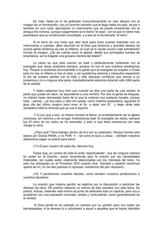 Es más, hasta se lo ha graficado humorísticamente en cien dibujos con la
imagen de un hombrecillo, con un enorme camisón que le llega hasta los pies, de pie o
sentado en una nube, ejecutando un instrumento que se puede emparentar con la
antigua lira romana, aunque vulgarmente se le llame “el arpa”, con la que no tiene más
parentesco que su construcción encordada, y a eso se le ha llamado “el reino”.

        Si el reino es una nube que sólo sirve para tocar suaves melodías con un
instrumento a cuerdas, ¡Bien aburrido es el Dios que tenemos y grandes deseos de
mucha gente dinámica es irse al infierno, al cual se lo vende mucho más entretenido!
Ironías al margen, ¿Se da cuenta como la iglesia, desde sus principales fuentes de
enseñanza, se ha tragado una grosera mentira del diablo?

        Lo cierto es que esta oración es total y perfectamente coherente con el
evangelio que Jesús predicara siempre, aunque no con el que nosotros predicamos
hoy. Porque si andamos anunciándole a la gente que el evangelio es aceptar a Cristo
para no irse al infierno e irse al cielo, y así quedarnos serenos y tranquilos esperando
el día de nuestra partida con la total y más absoluta confianza que iremos a su
presencia y no a ninguna otra parte, indudablemente estamos diciendo sólo UNA parte
de la verdad.

         Y todos sabemos muy bien que cuando se dice una parte de una verdad, la
parte que queda sin decir, es equivalente a una mentira. Por eso la gente se bloquea,
no intenta hacer demasiado fuera de lo que le ordenen sus pastores locales, porque
total, - piensa -, ya soy salvo y sólo me queda, como máxima expectativa, aguardar el
gran día del último suspiro para irme, al fin, a estar con Él, y dejar atrás este
verdadero infierno terrenal que ya nos e soporta.

         Y lo pro que a eso, el mismo hombre le llama: el arrebatamiento de la iglesia
victoriosa, sin mancha y sin arruga. Incoherencia total. El evangelio de Jesús, siempre
fue El reino de los cielos se ha acercado, y esto sí que tiene coherencia con este
Venga tu reino.

        ¿Para qué? Para trabajar dentro de él y por su extensión. Porque hemos sido
salvos por Gracia PARA, y no POR. Y – tal como le tocó a Jesús -, también nosotros
deberemos pagar un precio para servir.

       (11) El pan nuestro de cada día, dánoslo hoy.

       Fíjese que, en contra de toda la onda “espiritualoide”, que de ninguna manera
es andar en el Espíritu, Jesús recomienda aquí la oración por las necesidades
materiales, las cuales están vitalmente relacionadas con los intereses del reino. Ya
esto fue anticipado en el Proverbio 30:8 cuando dice: Vanidad y palabra mentirosa
aparta de mí; no me des pobreza ni riquezas; mantenme del pan necesario.

       (12) Y perdónanos nuestras deudas, como también nosotros perdonamos a
nuestros deudores.

        La oración que implora perdón se legitima por la disposición a perdonar las
ofensas de otros. SE podrían elaborar no menos de diez estudios con este tema. Se
podría, incluso, extender este mismo al punto de dedicarle todo un capítulo, pero voy a
quedarme con una expresión concreta, simple y contundente, como generalmente es
la verdad:

       Si Dios jamás te ha cobrado un centavo por su perdón para con todas tus
barrabasadas, ni te atrevas tú a cobrárselo a aquel o aquellos que te hayan ofendido
 