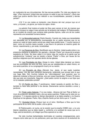 en cualquiera de sus circunstancias. No hay excusa posible. Por más que alguien me
diga: “¡Pero hermano! ¡Usted dice eso porque no sabe lo que me hicieron!” ¿Qué cree
usted que podría decirle Dios con relación a sus incredulidades, pecados y demás
yerbas?

        (13) Y no nos metas en tentación, mas líbranos del mal; porque tuyo es el
reino, y el poder, y la gloria, por todos los siglos. Amén.

        La petición final implora el poder de Dios para vencer el mal, de manera que
quien lo invoque no caiga ni sea vencido por la tentación del maligno. El Padrenuestro,
es un modelo de oración que contiene siete grandes tópicos, cada uno de los cuales
representa una necesidad humana básica:

        1)= La Necesidad paternal: Padre Nuestro. Cuando ore, todas sus necesidades
son atendidas por la benevolencia incomparable de un padre amoroso que no se
parece en nada al mejor padre carnal que usted haya podido tener. Y mucho menos al
peor, como en muchos casos sucede, y que lleva a la persona al máximo grado de
rencor, resentimiento y, por ende, incredulidad.

        2)= La Presencia de Dios: Santificado sea tu Nombre. Usted puede entrar a su
presencia mediante la alabanza, por ejemplo, y llámele “Padre” por causa de la sangre
expiatoria de Cristo. No tiene usted ni la menor idea de cuanta es la gente que se
autodenomina “cristiana” que se resiste a llamar “Padre” a Dios, por causa de los
espíritus religiosos que han operado dentro de las iglesias.

       3)= Las Prioridades de Dios: Venga tu reino. Usted debe declarar ya mismo
que las prioridades del reino de Dios, tiene que ser establecidas en usted mismo, en
sus seres queridos, en su congregación local y en su nación.

       4)= La Provisión de Dios: Dánoslo hoy. Jesús, el que suple nuestras
necesidades, nos dijo que oráramos diariamente, pidiéndole que provea todo lo que
nos haga falta. Son muchos todavía los “ultra-religiosos” que suponen que no
debemos molestar a Dios por tonterías, sino por cosas importantes. Primero: Él mismo
dijo que esto era importante. Segundo: ¿Qué padre común le exigiría a sus hijos que
no lo molesten pidiéndole comida?

      5)= El Perdón de Dios: Y perdónanos. Usted necesita el perdón de Dios y
también le hace falta perdonar a los demás. Diariamente camine decidido a amar y
perdonar.

        6)= Poder sobre Satanás: Y no nos metas…líbranos del mal. Pida al Señor un
muro de protección alrededor suyo y de sus seres queridos. Pídale que le vista con su
armadura. Y ni siquiera pierda su tiempo discutiendo si se debe enseñar o no Guerra
Espiritual en las iglesias. Padre, Hijo y Espíritu Santo ya han dicho que sí. Y punto.

        7)= Sociedad Divina: Porque tuyo es el reino. Glorifique a Dios que le hizo
participante de su reino, de su poder y de su gloria.

        El Padrenuestro, en suma, es la oración que le enseña COMO orar, y no una
letanía cabalística que se debe repetir y, conforme a la cantidad de veces que se lo
haga, será la bendición y el milagro que Dios operará en su vida.

      He visto muchas barbaridades doctrinales en nuestras congregaciones, pero
ninguna como esta que no nos pertenece, pero que tiene cautivos en la esclavitud de
 