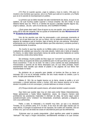 (17) Pero tú cuando ayunes, unge tu cabeza y lava tu rostro, (18) para no
mostrar a los hombres que ayunas, sino a tu Padre que está en lo secreto; y tu Padre
que ve en lo secreto te recompensará en público.

        Lo primero que se debe rescatar de este mandamiento de Jesús, es que no es
optativo, tal cual muchos suelen suponer o incluso enseñar. De otro modo, lo que
debería leerse aquí es: “Pero tú, si sientes de ayunar o decides hacerlo alguna vez,
unge tu cabeza…etc.etc.” pero no se lee eso, sino CUANDO AYUNES.

        ¿Qué quiere decir esto? Que el ayuno no es una opción, sino que forma parte
activa de la vida del creyente. Ese es quizás el fundamento de este Mandamiento Nº
14: El ayuno no es para lucirse.

       Uno de los asuntos que más ha preocupado y aún preocupa vivamente al
hombre, es el que tiene que ver con su futuro, con su potencial económico, con esa
especie de reaseguro que el hombre, bajo el barniz de ser una persona “ahorrativa”,
entremezcla con un principio espiritual clásico que Dios aborrece y condena puntual y
contundentemente: la avaricia.

        Es mucho lo que hay escrito en la Biblia sobre el tema y es mucho lo que
cualquiera de ustedes que escucha o lee este estudio, habrá oído o leído al respecto.
Yo mismo, no debo haber escuchado menos de veinte sermones hablando en contra
de la avaricia y leído otros tantos libros.

        Sin embargo, mucho pueblo de Dios sigue sin “convertir” sus bolsillos, tal cual
como si Dios se ocupara de todos sus problemas pero no del que tiene que ver con su
futuro económico. Y eso no es todo: he visto a unos cuantos de esos predicadores
mencionados o autores de los libros descriptos que, en sus vidas privadas, hacen
exactamente todo aquello que desde el púlpito o las páginas de sus libros han
recomendado no hacer.

        Se olvidaron de un pequeño gran detalle: el hombre de Dios no tiene un
mensaje: ES o no es el mensaje viviente. De otro modo resulta no creíble y por lo
tanto, no apto para extender el reino.

      (Mateo 6: 19)= No os hagáis tesoros en la tierra, donde la polilla y el orín
corrompen, y donde ladrones minan y hurtan; (20) sino haceos tesoros en el cielo,
donde ni la polilla ni el orín corrompen, y donde ladrones no minan ni hurtan.

       (21) Porque donde esté vuestro tesoro, allí estará también vuestro corazón

         Aquí tiene que quedar algo muy en claro para evitar falsas interpretaciones,
falsas aplicaciones y hasta falsos legalismos: Jesús, de ninguna manera está
prohibiendo las posesiones materiales ni disfrutar de ellas, tal como algún sector
autodenominado como “cristiano” ha interpretado, enseñado, aplicado y obligado a
vivir a sus adherentes.

        Pablo, a esto, lo interpretó y lo enseñó muy bien, ya que a su discípulo
Timoteo, en su primera carta, 6:17, le dice: A los ricos de este siglo manda que no
sean altivos, ni pongan la esperanza en las riquezas, las cuales son inciertas, sino en
el Dios vivo, que nos da todas las cosas en abundancia para que las disfrutemos.

         Entonces aquí yo puedo preguntarle: ¿Qué significa para usted la palabra
“disfrutar”? No vaya a ningún diccionario, sencillamente remítase a lo que conoce:
 