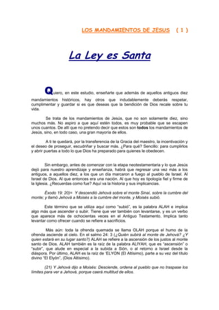 LOS MANDAMIENTOS DE JESUS                              ( 1 )




                     La Ley es Santa


       Q    uiero, en este estudio, enseñarte que además de aquellos antiguos diez
mandamientos históricos, hay otros que indudablemente deberás respetar,
cumplimentar y guardar si es que deseas que la bendición de Dios recale sobre tu
vida.

        Se trata de los mandamientos de Jesús, que no son solamente diez, sino
muchos más. No aspiro a que aquí estén todos, es muy probable que se escapen
unos cuantos. De allí que no pretendo decir que estos son todos los mandamientos de
Jesús, sino, en todo caso, una gran mayoría de ellos.

         A ti te quedará, por la transferencia de la Gracia del maestro, la incentivación y
el deseo de proseguir, escudriñar y buscar más. ¿Para qué? Sencillo: para cumplirlos
y abrir puertas a todo lo que Dios ha preparado para quienes le obedecen.


        Sin embargo, antes de comenzar con la etapa neotestamentaria y lo que Jesús
dejó para nuestro aprendizaje y enseñanza, habrá que regresar una vez más a los
antiguos, a aquellos diez, a los que un día marcaron a fuego al pueblo de Israel. Al
Israel de Dios. Al que entonces era una nación. Al que hoy es tipología fiel y firme de
la Iglesia. ¿Recuerdas como fue? Aquí va la historia y sus implicancias.

       Éxodo 19: 20)= Y descendió Jehová sobre el monte Sinaí, sobre la cumbre del
monte; y llamó Jehová a Moisés a la cumbre del monte, y Moisés subió.

       Este término que se utiliza aquí como “subió”, es la palabra ALAH e implica
algo más que ascender o subir. Tiene que ver también con levantarse, y es un verbo
que aparece más de ochocientas veces en el Antiguo Testamento. Implica tanto
levantar como ofrecer cuando se refiere a sacrificios.

         Más aún: toda la ofrenda quemada se llama OLAH porque el humo de la
ofrenda asciende al cielo. En el salmo 24: 3 (¿Quién subirá al monte de Jehová? ¿Y
quien estará en su lugar santo?) ALAH se refiere a la ascensión de los justos al monte
santo de Dios. ALAH también es la raíz de la palabra ALIYAH, que es “ascensión” o
“subir”, que alude en especial a la subida a Sión, o al retorno a Israel desde la
diáspora. Por último, ALAH es la raíz de „ELYON (El Altísimo), parte a su vez del título
divino “El Elyón”, (Dios Altísimo).

        (21) Y Jehová dijo a Moisés: Desciende, ordena al pueblo que no traspase los
límites para ver a Jehová, porque caerá multitud de ellos.
 