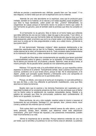 disfrutar es precisa y exactamente eso: disfrutar, pasarlo bien con “las cosas”. Y no
sea religioso; no tiene nada que ver con lo espiritual sino con lo material.

        Además de una vida abundante en lo espiritual, cosa que le producirá gozo
inefable, también en lo material, en lo natural y con todas aquellas cosas tangibles con
que Dios lo haya bendecido, usted podrá ser feliz. ¿Cómo? Disfrutándolo, no
cargándose de culpas porque el hermanito vecino no posee lo mismo que usted. Si
ese hermanito es genuino, para él también está la promesa que Dios ha cumplido en
usted.

        Si el hermanito no es genuino, Dios lo tiene en el horno hasta que entienda
que debe definirse de una vez por todas y dejar de jugar a dos puntas. Y por último, si
Dios ha determinado que ese hermanito debe ser bendecido por alguna cosa que hoy
está poseyendo usted, al primero que se lo va a hacer saber y con tanta claridad como
para que no ande por la vida preguntándole a nadie, es a usted mismo. ¿Entiende lo
que quiero decir?

       El mal denominado “liderazgo cristiano” debe ajustarse debidamente a las
exigencias espirituales que se dan en la Palabra, manteniendo la estabilidad de las
cosas básicas de la vida y el fundamento de la fe. Todo ministerio debe fundamentarse
en la motivación del servicio, y debe mantener el orden cristiano en la iglesia.

        El pueblo de Dios debe orar constantemente por aquellos que tienen autoridad
y responsabilidad sobre la iglesia y también en la sociedad. El Proverbios 23:4 dice:
No te afanes por hacerte rico; sé prudente y desiste. Salomón; miles de años antes, el
mismo principio. No es pecado tener; pecado es vivir solamente para tener.

        Hebreos 13:5 apunta más a la profundidad del tema, ya que especifica ciertos
aspectos no dichos en lo anterior. Textualmente señala: Sean vuestras costumbres sin
avaricia, contentos con lo que tenéis ahora, porque él dijo: No te desampararé, ni te
dejaré. ¿Sabe qué concepto queda flotando y tintineando como una campanilla en
nuestro cerebro aquí? …contentos con lo que tenéis ahora…

       Porque, en efecto, una cosa es la lucha por el progreso, lo cual está perfecto a
los ojos de Dios, y otra muy diferente la permanente insatisfacción, cosa que Dios
aborrece en todos los terrenos.

       Queda claro que la avaricia y los temores financieros son superados por la
seguridad fundada en la constante presencia de Dios y en las promesas que el Señor
nos ha hecho sobre la satisfacción de nuestras necesidades diarias. Debido a la
palabra de consuelo que Dios ha pronunciado, podemos decir confiadamente: El
Señor es mi ayudador; no temeré…

       Otras escrituras, de uno u otro costado, reseñan sobre lo mismo o resumen el
fundamento de sus principios. Santiago 5:1, por ejemplo, dice: ¡Vamos ahora, ricos!
Llorad y aullad por las miserias que os vendrán.

         Esto quiere decir que toda posesión material carece de valor eterno, y por lo
tanto perecerá. Quiere decir, también, que debemos evitar toda adquisición
innecesaria. ¿Por qué? Porque las riquezas y las posesiones innecesarias, pueden
traer inconvenientes a su vida.

        Afirme la importancia de la sencillez. Porque debemos entender de una vez
por todas, que la sencillez y la pobreza no son la misma cosa en absoluto. La pobreza
 