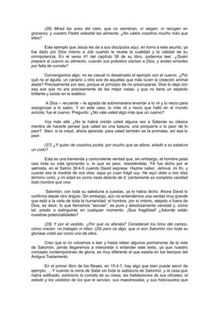 (26) Mirad las aves del cielo, que no siembran, ni siegan, ni recogen en
graneros; y vuestro Padre celestial las alimenta. ¿No valéis vosotros mucho más que
ellas?

        Este ejemplo que Jesús les da a sus discípulos aquí, en torno a este asunto, ya
fue dado por Dios mismo a Job cuando le revela la cualidad y la calidad de su
omnipotencia. En el verso 41 del capítulo 38 de su libro, podemos leer: ¿Quién
prepara al cuervo su alimento, cuando sus polluelos claman a Dios, y andan errantes
por falta de comida?

         Convengamos algo: no es casual ni desatinado el ejemplo con el cuervo. ¿Por
qué no el águila, un canario u otra ave de aquellas que más lucen la creación animal
alada? Precisamente por eso, porque el principio de no preocuparse, Dios lo deja con
esa ave que no era precisamente de las mejor vistas, y que no tiene un aspecto
brillante y lúcido en lo estético.

        A Dios – recuerde – le agrada de sobremanera levantar a lo vil y lo necio para
avergonzar a lo sabio. Y en este caso, lo más vil y necio que halló en el mundo
avícola, fue el cuervo. Pregunto: ¿No vale usted algo más que un cuervo?

       Voy más allá: ¿No le habrá creído usted alguna vez a Satanás su clásica
mentira de hacerle pensar que usted es una basura, una porquería o lo peor de lo
peor? Bien; si la creyó, ahora aprenda: para usted también es la promesa, así sea lo
peor.

      (27) ¿Y quien de vosotros podrá, por mucho que se afane, añadir a su estatura
un codo?

       Esta es una tremenda y contundente verdad que, sin embargo, el hombre pasa
casi toda su vida ignorando o, lo que es peor, resistiéndola. YA fue dicho por el
salmista, en el Salmo 39:4-5 cuando David expresa: Hazme saber, Jehová, mi fin, y
cuanta sea la medida de mis días; sepa yo cuan frágil soy. He aquí diste a mis días
término corto, y mi edad es como nada delante de ti; ciertamente es completa vanidad
todo hombre que vive.

        Salomón, con toda su sabiduría a cuestas, ya lo había dicho. Ahora David lo
confirma desde otro ángulo. Sin embargo, aún no entendemos una verdad muy grande
que está a la vista de toda la humanidad: el hombre, por sí mismo, alejado o fuera de
Dios, es decir, lo que llamamos “secular”, es pura y absolutamente vanidad y, como
tal, presto a extinguirse en cualquier momento. ¡Que fragilidad! ¿Adonde están
nuestras potencialidades?

        (28) Y por el vestido, ¿Por qué os afanáis? Considerad los lirios del campo,
cómo crecen: no trabajan ni hilan; (29) pero os digo, que ni aún Salomón con toda su
gloriase vistió así como uno de ellos.

       Creo que si no volvemos a leer y hasta releer algunos pormenores de la vida
de Salomón, jamás llegaremos a interpretar o entender este texto, ya que nuestro
concepto contemporáneo de gloria, es muy diferente al que existía en los tiempos del
Antiguo Testamento.

       En el primer libro de los Reyes, en 10:4-7, hay algo que bien puede servir de
ejemplo: …Y cuando la reina de Sabá vio toda la sabiduría de Salomón, y la casa que
había edificado, asimismo la comida de su mesa, las habitaciones de sus oficiales, el
estado y los vestidos de los que le servían, sus maestresalas, y sus holocaustos que
 