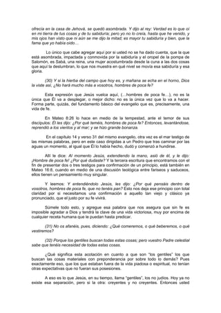 ofrecía en la casa de Jehová, se quedó asombrada. Y dijo al rey: Verdad es lo que oí
en mi tierra de tus cosas y de tu sabiduría; pero yo no lo creía, hasta que he venido, y
mis ojos han visto que ni aún se me dijo la mitad; es mayor tu sabiduría y bien, que la
fama que yo había oído…

        Lo único que cabe agregar aquí por si usted no se ha dado cuenta, que la que
está asombrada, impactada y conmovida por la sabiduría y el oropel de la pompa de
Salomón, es Sabá, una reina, una mujer acostumbrada desde la cuna a las dos cosas
que aquí la deslumbran, lo que nos muestra en qué nivel se movía esa sabiduría y esa
gloria.

         (30) Y si la hierba del campo que hoy es, y mañana se echa en el horno, Dios
la viste así, ¿No hará mucho más a vosotros, hombres de poca fe?

       Esta expresión que Jesús vuelca aquí, (…hombres de poca fe…), no es la
única que Él va a desplegar, o mejor dicho: no es la única vez que lo va a hacer.
Forma parte, quizás, del fundamento básico del evangelio que es, precisamente, una
vida de fe.

        En Mateo 8:26 lo hace en medio de la tempestad, ante el temor de sus
discípulos: Él les dijo: ¿Por qué teméis, hombres de poca fe? Entonces, levantándose,
reprendió a los vientos y al mar; y se hizo grande bonanza.

       En el capítulo 14 y verso 31 del mismo evangelio, otra vez es el mar testigo de
las mismas palabras, pero en este caso dirigidas a un Pedro que tras caminar por las
aguas un momento, al igual que Él lo había hecho, dudó y comenzó a hundirse.

         Allí le dice: Al momento Jesús, extendiendo la mano, asió de él, y le dijo:
¡Hombre de poca fe! ¿Por qué dudaste? Y la tercera escritura que encontramos con el
fin de presentar dos o tres testigos para confirmación de un principio, está también en
Mateo 16:8, cuando en medio de una discusión teológica entre fariseos y saduceos,
ellos tienen un pensamiento muy singular.

        Y leemos: Y entendiéndolo Jesús, les dijo: ¿Por qué pensáis dentro de
vosotros, hombres de poca fe, que no tenéis pan? Esto nos deja ese principio con total
claridad por si necesitamos una confirmación a aquello tan viejo y clásico ya
pronunciado, que el justo por su fe vivirá.

       Súmele todo esto, y agregue esa palabra que nos asegura que sin fe es
imposible agradar a Dios y tendrá la clave de una vida victoriosa, muy por encima de
cualquier receta humana que le puedan hasta predicar.

       (31) No os afanéis, pues, diciendo: ¿Qué comeremos, o qué beberemos, o qué
vestiremos?

      (32) Porque los gentiles buscan todas estas cosas; pero vuestro Padre celestial
sabe que tenéis necesidad de todas estas cosas.

       ¿Qué significa esta acotación en cuanto a que son “los gentiles” los que
buscan las cosas materiales con preponderancia por sobre todo lo demás? Pues
exactamente eso, que los que estaban fuera de la vida piadosa o espiritual, no tenían
otras expectativas que no fueran sus posesiones.

       A eso es lo que Jesús, en su tiempo, llama “gentiles”, los no judíos. Hoy ya no
existe esa separación, pero si la otra: creyentes y no creyentes. Entonces usted
 