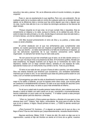 escucha o lee esto y piensa: “Ah, es la diferencia entre el mundo incrédulo y la iglesia
creyente”.

        Pues sí, eso es exactamente lo que significa. Pero con una aclaración. No es
cualquier parte de la mundana calle en contra de cualquier parte de un templo llamado
iglesia; es la diferencia clara y concisa que hay entre alguien que cree y alguien que
no cree, mucho más allá de si va o no todos los domingos sentarse en los bancos de
algún templo.

        Porque creyente es el que cree, no el que cumple ritos o requisitos. Ese es
simplemente un religioso y no cabe, aunque lo intente, en la calidad de justo. Allí es,
sobre la base de este principio y no otro, donde llega el versículo clave de este texto y,
al mismo tiempo, uno de los clásicos del evangelio:

       (33) Mas buscad primeramente el reino de Dios y su justicia, y todas estas
cosas os serán añadidas.

        El primer obstáculo con el que nos enfrentamos para cumplimentar esta
palabra, es nuestra ignorancia total con respecto al significado de “reino”. Ignorancia
que, - hay que decirlo -, se debe esencialmente a la falta de enseñanza al respecto, ya
que las estructuras superiores de lo que nosotros conocemos como “iglesia
organizada”, no siempre han tenido muy en claro este punto.

        No son pocos los que han enseñado que el reino, es el sitio donde vamos a ir
el día en que nos toque irnos a la presencia de Dios. El humorismo gráfico, llevado por
esta enseñanza, ha elegido ilustrarlo con la figura de un hombrecito de rostro casi
depresivo, vestido con un largo camisón blanco, sentado en una especie de nube,
ejecutando música con un instrumento muy similar a la lira. Todo es pura fábula.

        El reino no es nada de eso, ya que si fuera el cielo o paraíso, con esta palabra,
Dios nos estaría diciendo que tenemos que suicidarnos, una verdadera barbaridad,
mientras que si fuera lo otro, no se vislumbra que clase de justicia podría existir en una
nube y con un hombre sumamente aburrido.

       Convengamos que este ha sido el divertimento humorístico más “inocente” que
mejor le ha salido a Satanás, ya que ha logrado entre otras cosas, que mucha gente
se cuestione si verdaderamente conviene ir al cielo si es que resulta tan aburrido como
parece, y si en una de esas, no será un poco más entretenido el infierno…

        Ya sé que a usted esto le puede parecer hasta ridículo, pero créame que se ha
llevado a varios el diablo con este cuento en el que, consciente o inconscientemente,
hemos colaborado un poco cada uno de nosotros. Y ni hablar cuando a este principio
se lo desea aplicar para los diezmos u ofrendas.

       “¡Pero no, hermano! ¿Cómo quiere que diezme u ofrende si lo que gano no me
alcanza para vivir?” Clásico, real, lógico, contundente. No sirve para el reino de Dios
que no es ni clásico, ni lógico. Busca primero el reino…y TODO lo demás vendrá por
añadidura. “

        ¿Pero funciona? Sí, funciona. ¿Y si alguien se queda con lo que yo doy y no
llega al reino? Esa es otra historia que, preponderantemente, necesita discernimiento.

      Algunas escrituras: Mateo 19:28: Y Jesús les dijo: De cierto os digo que en la
regeneración, cuando el Hijo del Hombre se siente en el trono de su gloria, vosotros
 