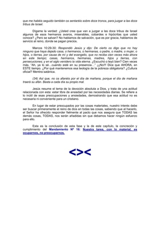 que me habéis seguido también os sentaréis sobre doce tronos, para juzgar a las doce
tribus de Israel.

        Dígame la verdad: ¿Usted cree que van a juzgar a las doce tribus de Israel
algunos de esos hermanos avaros, miserables, cobardes e hipócritas que usted
conoce? ¿Pero se salvan? No hablamos de salvación, que es por gracia, hablamos de
servicio al reino, donde se pagan precios.

         Marcos 10:29-30: Respondió Jesús y dijo: De cierto os digo que no hay
ninguno que haya dejado casa, o hermanos, o hermanas, o padre, o madre, o mujer, o
hijos, o tierras, por causa de mí y del evangelio, que no reciba cien veces más ahora
en este tiempo; casas, hermanos, hermanas, madres, hijos y tierras, con
persecuciones; y en el siglo venidero la vida eterna. ¿Escuchó o leyó bien? Cien veces
más. “Ah, ya lo sé…cuando esté en su presencia…” ¡¡¡No!!! Dice que AHORA, en
ESTE tiempo. ¿Por qué mantenemos esa teología de la pobreza obligatoria? ¿Cultura
oficial? Mentira satánica.

        (34) Así que, no os afanéis por el día de mañana, porque el día de mañana
traerá su afán. Basta a cada día su propio mal.

         Jesús resume el tema de la devoción absoluta a Dios, y trata de una actitud
relacionada con esta: estar libre de ansiedad por las necesidades diarias. Se refiere a
lo inútil de esas preocupaciones y ansiedades, demostrando que esa actitud no es
necesaria ni conveniente para un cristiano.

        En lugar de estar preocupados por las cosas materiales, nuestro interés debe
ser buscar primeramente el reino de dios en todas las cosas, sabiendo que al hacerlo,
el Señor ha ofrecido responder fielmente al pacto que nos asegura que TODAS las
demás cosas, TODAS, nos serán añadidas sin que debamos hacer ningún esfuerzo
para ello.

      Esta es la conclusión de esta fase y la de este capítulo, la concreción y
cumplimiento del Mandamiento Nº 16: Nuestra tarea, con lo material, es
ocuparnos, no preocuparnos.




                                  <><
 