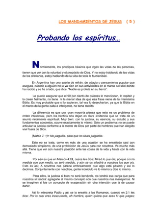 LOS MANDAMIENTOS DE JESUS                           ( 5 )
                                   http://Bit.Ly/miamigo



           Probando los espíritus…


       N     ormalmente, los principios básicos que rigen las vidas de las personas,
tienen que ver con la voluntad y el propósito de Dios. Y no estoy hablando de las vidas
de los cristianos, estoy hablando de la vida de toda la humanidad.

       En Argentina hay una suerte de refrán, de adagio o pensamiento popular que
asegura, cuando a alguien no le va bien en sus actividades en el marco del sitio donde
ha nacido y se ha criado, que dice: “Nadie es profeta en su tierra”.

         Le puedo asegurar que el 90 por ciento de quienes lo mencionan, lo repiten y
lo creen fielmente, no tiene ni la menor idea de que esa frase viene de la mismísima
Biblia. Es muy probable que si lo supieran, tal vez lo desecharían, ya que la Biblia en
el marco de la gente culta e inteligente, no tiene crédito.

         La diferencia es que una gran mayoría piensa que esto es un problema de
orden intelectual, pero los hechos nos dejan en clara evidencia que se trata de un
asunto netamente espiritual. Muy bien: con la justicia, su esencia, su estudio y sus
fundamentos concretos, ocurre exactamente lo mismo. Sólo un problema: no se puede
articular la justicia conforme a la mente de Dios por parte de hombres que han elegido
vivir fuera de Dios.

       (Mateo 7: 1)= No juzguéis, para que no seáis juzgados.

        Esto no se trata, como en más de una ocasión se ha enseñado casi con
demasiado simplismo, de una prohibición de Jesús para con nosotros. Va mucho más
allá. Tiene que ver con nuestra posición ante las cosas de la vida y hasta con la vida
misma.

       Por eso es que en Marcos 4:24, Jesús les dice: Mirad lo que oís; porque con la
medida con que medís, os será medido, y aún se os añadirá a vosotros los que oís.
Esto es así; A nosotros nos parece erróneamente que algo está pésimo y así lo
decimos. Conjuntamente con nosotros, gente incrédulo ve lo mismo y dice lo mismo.

       Para ellos, la justicia si bien no será benévola, no tendrá esa carga que para
nosotros sí tendrá: agregarle el mismo concepto con que nosotros nos manejamos. Ni
se imaginen si fue un concepto de exageración sin otra intención que la de causar
daño!

       Así lo interpreta Pablo y así se lo enseña a los Romanos, cuando en 2:1 les
dice: Por lo cual eres inexcusable, oh hombre, quien quiera que seas tú que juzgas;
 