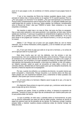pues en lo que juzgas a otro, te condenas a ti mismo; porque tú que juzgas haces lo
mismo.

         Y por si los creyentes de Roma les hubiera quedado alguna duda, a este
principio lo reitera más o menos similar en el capítulo 14:10 cuando expresa: Pero tú,
¿Por qué juzgas a tu hermano? O tú también, ¿Por qué menosprecias a tu hermano?
Porque todos compareceremos ante el tribunal de Cristo. Un pequeño detalle para que
usted tenga bien en cuenta: no dice que “todos ustedes, los cristianos, comparecerán
ante el tribunal de Cristo”; dice que TODOS lo harán. Sean cristianos o no, sean
creyentes o incrédulos.

        No importa si usted cree o no cree en Dios, del juicio de Dios no escapará.
Hay un juicio para salvación y otro para perdición. Los creyentes, en todo caso, hemos
optado por el primero. Y para que no quedara sin entendimiento la iglesia en Corinto, a
ellos también en su primera carta 4:3 les habla de lo mismo señalando: Yo en muy
poco tengo el ser juzgado por vosotros, o por tribunal humano; y ni aún yo me juzgo a
mí mismo.

        (Mateo 7: 2)= Porque con el juicio con que juzgáis (Esto es: con la misma
intención, con la misma motivación) seréis juzgados, y con la medida con que medís,
os será medido.

        (3) ¿Y por qué miras la paja que está en el ojo de tu hermano, y no echas de
ver la viga que está en tu propio ojo?

       Esto tiene mucho que ver con los defectos, con los errores o con las
equivocaciones. Aún con cuestiones de fondo tales como el divorcio. Porque una cosa
es sentarse en los cómodos sillones de la oficina pastoral a ayudarle a él a juzgar un
caso de divorcio, con el hombre y la mujer sentados al medio en dos sillas que mucho
más parecen dos banquillos de acusados, y otra cosa muy distinta, un día, sin culpas y
sin haberlo buscado, usted es quien se encuentra en esas sillas y otros en los
cómodos sillones, dándole letra al mismo pastor para que los discipline duramente, los
exonere y hasta los expulse de la congregación.

        Por eso, cuando me enfrento a un problema de divorcio, no puedo menos que
sentir compasión y misericordia. Porque recuerdo a un enorme siervo de Dios que
había pasado por una experiencia bastante dura y solamente le había quedado una
reflexión: Dios quiera que nunca te suceda a ti…

       (4) ¿O como dirás a tu hermano: Déjame sacar la paja de tu ojo, y he aquí la
viga en el ojo tuyo?

        (5) ¡Hipócrita! Saca primero la viga de tu propio ojo, y entonces verás bien para
sacar la paja del ojo de tu hermano.

       Vayamos por partes. Cristo no prohíbe la crítica, ni tampoco la expresión de
opiniones. Tampoco lo hace con algún tipo de condenación por nuestra parte para con
lo que pudiera estar mal hecho.

         Lo que sí prohíbe, en todo caso; o advierte sobre su inconveniencia, es para
con la censura implacable que pasa por alto las faltas propias, mientras se asume el
papel de supremo juez de los pecados de los demás. Es imperioso corregir nuestras
propias faltas y resolver nuestros propios problemas antes de intentar corregir las
faltas de otros.
 