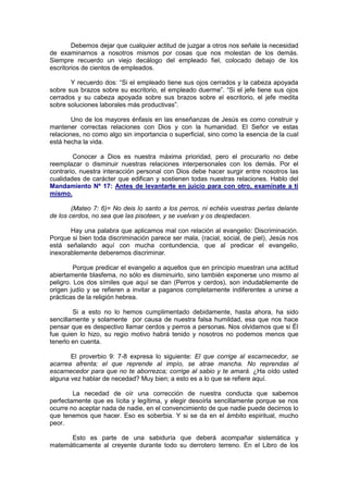 Debemos dejar que cualquier actitud de juzgar a otros nos señale la necesidad
de examinarnos a nosotros mismos por cosas que nos molestan de los demás.
Siempre recuerdo un viejo decálogo del empleado fiel, colocado debajo de los
escritorios de cientos de empleados.

       Y recuerdo dos: “Si el empleado tiene sus ojos cerrados y la cabeza apoyada
sobre sus brazos sobre su escritorio, el empleado duerme”. “Si el jefe tiene sus ojos
cerrados y su cabeza apoyada sobre sus brazos sobre el escritorio, el jefe medita
sobre soluciones laborales más productivas”.

        Uno de los mayores énfasis en las enseñanzas de Jesús es como construir y
mantener correctas relaciones con Dios y con la humanidad. El Señor ve estas
relaciones, no como algo sin importancia o superficial, sino como la esencia de la cual
está hecha la vida.

        Conocer a Dios es nuestra máxima prioridad, pero el procurarlo no debe
reemplazar o disminuir nuestras relaciones interpersonales con los demás. Por el
contrario, nuestra interacción personal con Dios debe hacer surgir entre nosotros las
cualidades de carácter que edifican y sostienen todas nuestras relaciones. Hablo del
Mandamiento Nº 17: Antes de levantarte en juicio para con otro, examínate a ti
mismo.

        (Mateo 7: 6)= No deis lo santo a los perros, ni echéis vuestras perlas delante
de los cerdos, no sea que las pisoteen, y se vuelvan y os despedacen.

       Hay una palabra que aplicamos mal con relación al evangelio: Discriminación.
Porque si bien toda discriminación parece ser mala, (racial, social, de piel), Jesús nos
está señalando aquí con mucha contundencia, que al predicar el evangelio,
inexorablemente deberemos discriminar.

         Porque predicar el evangelio a aquellos que en principio muestran una actitud
abiertamente blasfema, no sólo es disminuirlo, sino también exponerse uno mismo al
peligro. Los dos símiles que aquí se dan (Perros y cerdos), son indudablemente de
origen judío y se refieren a invitar a paganos completamente indiferentes a unirse a
prácticas de la religión hebrea.

        Si a esto no lo hemos cumplimentado debidamente, hasta ahora, ha sido
sencillamente y solamente por causa de nuestra falsa humildad, esa que nos hace
pensar que es despectivo llamar cerdos y perros a personas. Nos olvidamos que si Él
fue quien lo hizo, su regio motivo habrá tenido y nosotros no podemos menos que
tenerlo en cuenta.

       El proverbio 9: 7-8 expresa lo siguiente: El que corrige al escarnecedor, se
acarrea afrenta; el que reprende al impío, se atrae mancha. No reprendas al
escarnecedor para que no te aborrezca; corrige al sabio y te amará. ¿Ha oído usted
alguna vez hablar de necedad? Muy bien; a esto es a lo que se refiere aquí.

        La necedad de oír una corrección de nuestra conducta que sabemos
perfectamente que es lícita y legítima, y elegir desoírla sencillamente porque se nos
ocurre no aceptar nada de nadie, en el convencimiento de que nadie puede decirnos lo
que tenemos que hacer. Eso es soberbia. Y si se da en el ámbito espiritual, mucho
peor.

      Esto es parte de una sabiduría que deberá acompañar sistemática y
matemáticamente al creyente durante todo su derrotero terreno. En el Libro de los
 