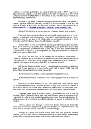 Hechos, hay un relato que también tiene que ver con esto. Está en 13:44-45 y dice: El
siguiente día de reposo se juntó casi toda la ciudad para oír la palabra de Dios. Pero
viendo los judíos la muchedumbre, se llenaron de celos, y rebatían lo que Pablo decía,
contradiciendo y blasfemando.

        Observe lo siguiente: cuando el evangelio genuino es dado a los perros o
cerdos (paganos, religiosos fariseos), la reacción es exactamente la que aquí se
trasluce. Por eso es el consejo de Jesús que, al mismo tiempo, se transforma en el
Mandamiento Nº 18: No llevarle la Palabra de Dios a quien no quiere oírla.

       (Mateo 7: 7)= Pedid, y se os dará; buscad, y hallaréis; llamad, y se os abrirá.

       Este texto tiene varios correlatos que convendrá revisar para tener la noción
exacta y el panorama mucho más abierto y claro sobre su significación, ya que no son
pocos los sitios en los que se ha interpretado con demasiado simplismo y, en lo
profundo, sólo ha traído más decepción y frustración al pueblo.

        Marcos 11:24 lo pinta así: Por tanto, os digo que todo lo que pidiereis orando,
creed que lo recibiréis, y os vendrá. Una sola pregunta: ¿Qué quiere decir cuando dice
“todo”? Pues precisa y exactamente eso: TODO. Aquí el texto está emparentado con
la maldición de la higuera, y la lección positiva que se puede extraer de esa maldición
es el poder de la oración con fe.

       Un monte, en ese caso, es el símbolo de un obstáculo, impedimento o
problema insalvable. La fe es la llave que libera los recursos del cielo para enfrentar
cualquier situación. ¿Pero será así de simple, sin condicionamiento alguno? Aquí no lo
muestra, pero parecería ser que en Juan 15:7 es otra cosa, verdad?

       Allí leemos: Si permanecéis en mí, y mis palabras permanecen en vosotros,
pedid todo lo que queréis, y os será hecho. Aquí está el punto. TODO nos será
concedido si orando lo pedimos, siempre y cuando:

        1) Permanezcamos en Él y no en nuestras carnalidades humanas.

        2) Permanezcamos en su Palabra y no en consejos prácticos de la sabiduría
popular.

        Porque un poco más adelante, en 16:23-24, según Juan Jesús dice: En aquel
día no me preguntaréis nada. De cierto, de cierto os digo, que todo cuanto pidiereis al
Padre en mi nombre, os lo dará. Hasta ahora nada habéis pedido en mi nombre; pedid
y recibiréis, para que vuestro gozo sea cumplido. Aquí está la otra clave importante:

      ¿Cuántas veces se ha arrodillado, usted, y levantando sus ojos al cielo ha
clamado: ¡Dios! ¡Ayúdame! ¡Dame tal o cual cosa! Dios es bueno y seguramente ha
respondido en más de una ocasión favorablemente a ese desesperado pedido. Sin
embargo usted no lo ha hecho como Él lo ordenara, ya que no lo ha hecho EN SU
nombre.

         Porque, ¿Sabe qué? El suyo es el nombre delante del cual se dobla toda
rodilla y se cumplimenta toda palabra. ¿Le parecerá todavía un simple formulismo? No
se equivoque, no lo es. Porque mire como lo enfoca Santiago:

        Santiago 4:3: Pedís, y no recibís, porque pedís mal, para gastar en vuestros
deleites. ¿Se da cuenta como se va reacomodando y al mismo tiempo acotando ese
TODO inicial que parecía una puerta abierta hacia cualquier tipo de pedido?
 