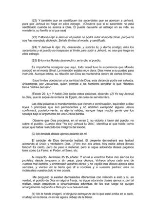 (22) Y también que se santifiquen los sacerdotes que se acercan a Jehová,
para que Jehová no haga en ellos estrago. (Observe que si el sacerdote no está
santificado cuando se acerca a Dios, Él puede causarle un estrago en su vida, su
ministerio, su familia o lo que sea)

       (23) Y Moisés dijo a Jehová: el pueblo no podrá subir al monte Sinaí, porque tú
nos has mandado diciendo: Señala límites al monte, y santifícalo.

        (24) Y Jehová le dijo: Ve, desciende, y subirás tú, y Aarón contigo; más los
sacerdotes y el pueblo no traspasen el límite para subir a Jehová, no sea que haga en
ellos estrago.

       (25) Entonces Moisés descendió y se lo dijo al pueblo.

         Es importante consignar que aquí, todo Israel tuvo la experiencia que Moisés
conoció en el monte Sinaí. La intención estaba muy clara: Dios viene a su pueblo para
instruirle. Aunque íntima, su relación con Dios se mantendría dentro de ciertos límites.

        Esos límites obedecían a la santidad de Dios; esta distancia podía ser salvada,
únicamente, por Jesucristo, quien permite a los hombres penetrar lo que Hebreos
llama “detrás del velo”.

        (Éxodo 20: 1)= Y habló Dios todas estas palabras, diciendo: (2) Yo soy Jehová
tu Dios, que te saqué de la tierra de Egipto, de casa de servidumbre.

       Las diez palabras o mandamientos que vienen a continuación, equivalen a diez
leyes o principios que son permanentes y no admiten excepción alguna. Jesús
confirmará, posteriormente, su eterna validez, aunque haya mucha gente que los
soslaya bajo el argumento de una Gracia barata.

       Observe que Dios proclama, en el verso 2, su victoria a favor del pueblo, no
sobre el pueblo. Cuando dice “Yo soy Jehová tu Dios”, identifica al que habla como
aquel que había realizado los milagros del éxodo.

       (3) No tendrás dioses ajenos delante de mí.

        El carácter de Dios demanda lealtad. El creyente demostrará esa lealtad
adorando al único y verdadero Dios. ¡¡Pero eso era antes, hoy nadie adora dioses
falsos!! Es cierto, pero de yeso o material, pero sí sigue adorando dioses paganos
tales como La Fama, el Poder, el Sexo, etc.

        Al respecto, Jeremías 35:15 añade: Y envié a vosotros todos mis siervos los
profetas, desde temprano y sin cesar, para deciros: Volveos ahora cada uno de
vuestro mal camino, y enmendad vuestras obras, y no vayáis tras dioses ajenos para
servirles, y viviréis en la tierra que di a vosotros y a vuestros padres; más no
inclinasteis vuestro oído ni me oísteis.

        Me pregunto si existen demasiadas diferencias con relación a esto y si, en
verdad, el pueblo de Dios en alguna franja, no sigue adorando dioses ajenos y, por tal
motivo, están expuestos a circunstancias adversas de las que luego se quejan
amargamente culpando a Dios por sus desventuras.

        (4) No te harás imagen, ni ninguna semejanza de lo que esté arriba en el cielo,
ni abajo en la tierra, ni en las aguas debajo de la tierra.
 