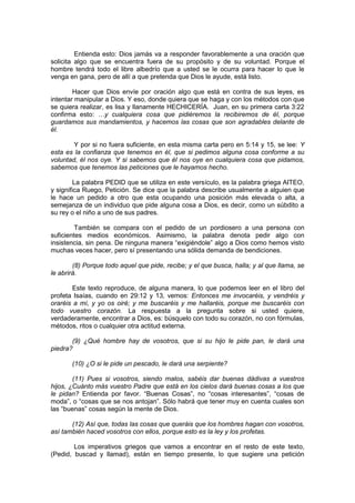 Entienda esto: Dios jamás va a responder favorablemente a una oración que
solicita algo que se encuentra fuera de su propósito y de su voluntad. Porque el
hombre tendrá todo el libre albedrío que a usted se le ocurra para hacer lo que le
venga en gana, pero de allí a que pretenda que Dios le ayude, está listo.

        Hacer que Dios envíe por oración algo que está en contra de sus leyes, es
intentar manipular a Dios. Y eso, donde quiera que se haga y con los métodos con que
se quiera realizar, es lisa y llanamente HECHICERÍA. Juan, en su primera carta 3:22
confirma esto: …y cualquiera cosa que pidiéremos la recibiremos de él, porque
guardamos sus mandamientos, y hacemos las cosas que son agradables delante de
él.

        Y por si no fuera suficiente, en esta misma carta pero en 5:14 y 15, se lee: Y
esta es la confianza que tenemos en él, que si pedimos alguna cosa conforme a su
voluntad, él nos oye. Y si sabemos que él nos oye en cualquiera cosa que pidamos,
sabemos que tenemos las peticiones que le hayamos hecho.

        La palabra PEDID que se utiliza en este versículo, es la palabra griega AITEO,
y significa Ruego, Petición. Se dice que la palabra describe usualmente a alguien que
le hace un pedido a otro que esta ocupando una posición más elevada o alta, a
semejanza de un individuo que pide alguna cosa a Dios, es decir, como un súbdito a
su rey o el niño a uno de sus padres.

         También se compara con el pedido de un pordiosero a una persona con
suficientes medios económicos. Asimismo, la palabra denota pedir algo con
insistencia, sin pena. De ninguna manera “exigiéndole” algo a Dios como hemos visto
muchas veces hacer, pero sí presentando una sólida demanda de bendiciones.

        (8) Porque todo aquel que pide, recibe; y el que busca, halla; y al que llama, se
le abrirá.

        Este texto reproduce, de alguna manera, lo que podemos leer en el libro del
profeta Isaías, cuando en 29:12 y 13, vemos: Entonces me invocaréis, y vendréis y
oraréis a mí, y yo os oiré; y me buscaréis y me hallaréis, porque me buscaréis con
todo vuestro corazón. La respuesta a la pregunta sobre si usted quiere,
verdaderamente, encontrar a Dios, es: búsquelo con todo su corazón, no con fórmulas,
métodos, ritos o cualquier otra actitud externa.

       (9) ¿Qué hombre hay de vosotros, que si su hijo le pide pan, le dará una
piedra?

       (10) ¿O si le pide un pescado, le dará una serpiente?

        (11) Pues si vosotros, siendo malos, sabéis dar buenas dádivas a vuestros
hijos, ¿Cuánto más vuestro Padre que está en los cielos dará buenas cosas a los que
le pidan? Entienda por favor. “Buenas Cosas”, no “cosas interesantes”, “cosas de
moda”, o “cosas que se nos antojan”. Sólo habrá que tener muy en cuenta cuales son
las “buenas” cosas según la mente de Dios.

       (12) Así que, todas las cosas que queráis que los hombres hagan con vosotros,
así también haced vosotros con ellos, porque esto es la ley y los profetas.

        Los imperativos griegos que vamos a encontrar en el resto de este texto,
(Pedid, buscad y llamad), están en tiempo presente, lo que sugiere una petición
 