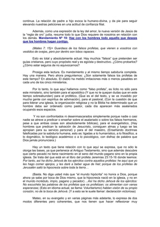 continua. La relación de padre a hijo evoca la humano-divina, y da pie para seguir
elevando nuestras peticiones en una actitud de confianza filial.

        Además, como una expresión de la ley del amor, la nueva versión de Jesús de
la “regla de oro” judía, resume todo lo que Dios requiere de nosotros en relación con
los demás. Mandamiento Nº 19: Haz con los hombres todo aquello que deseas
que los hombres hagan contigo.

       (Mateo 7: 15)= Guardaos de los falsos profetas, que vienen a vosotros con
vestidos de ovejas, pero por dentro son lobos rapaces.

       Esto es total y absolutamente actual. Hay muchos “falsos” que pretenden ser
guías cristianos, pero cuyo propósito real y es egoísta y destructivo. ¿Cómo probarlos?
¿Cómo estar seguros de no equivocarnos?

        Prosiga esta lectura. Es mandamiento y al mismo tiempo sabiduría completa.
Hay una manera. Pero ahora preguntemos: ¿Son solamente falsos los profetas de
este tiempo? En absoluto. El diablo ha metido imitaciones más o menos pasables en
cada uno de los cinco ministerios.

        Por lo tanto, lo que aquí hallamos como “falso profeta”, es lícito no sólo para
este ministerio, sino también para el apostólico (Y que no le quepan dudas que en este
tiempo sobreabundan) para el profético, (Que es el del texto, y se ve invadido por
mucha gente con espíritus de adivinación), para el pastoral, (Con la cuestión de que
para liderar una iglesia, la organización religiosa y no la Biblia ha determinado que un
hombre deba ser ordenado como pastor, cada día aparecen más asalariados
ocupando esos espacios.

         Y no son confrontados ni desenmascarados simplemente porque nadie o casi
nadie se atreve a predicar o enseñar sobre el asalariado o sobre los falsos hermanos,
pese a que ambas cosas son absolutamente bíblicas), para el evangelístico, (Hay
hombres que predican la salvación de Jesucristo, consiguen almas y luego se las
apropian para su servicio personal) y para el del maestro, (Enseñando doctrinas
falsificadas por la sabiduría humana, esto es: ligadas a lo humanístico, a lo filosófico, a
lo dogmático, lo teológico académico o a lo psicológico, con disfraz de palabra que
Dios jamás pronunciara.)

        Hay un texto que tiene relación con lo que aquí se expresa, que no sólo le
otorga las bases, ya que pertenece al Antiguo Testamento, sino que además descubre
que cierto pecado no tiene nacimiento en el seno del mundo pagano sino en la propia
iglesia. Se trata del que está en el libro del profeta Jeremías 23:15-16 donde leemos:
Por tanto, así ha dicho Jehová de los ejércitos contra aquellos profetas: he aquí que yo
les hago comer ajenjos, y les daré a beber agua de hiel; porque de los profetas de
Jerusalén salió la hipocresía sobre toda la tierra…

       (Basta. No diga usted más que “el mundo hipócrita” no honra a Dios, porque
ahora ya sabe por boca de Dios mismo, que la hipocresía nació en la iglesia, y no en
el mundo incrédulo, impío, pagano y pecador) ...Así ha dicho Jehová de los ejércitos:
No escuchéis las palabras de los profetas que os profetizan; os alimentan con vanas
esperanzas; (Esto en idioma actual, se llama: Voluntarismo) hablan visión de su propio
corazón, no de la boca de Jehová. (Y a esto se le suele llamar: declaración victoriosa)

     Mateo, en su evangelio y en varias páginas más adelante, lo expresa de dos
modos diferentes pero coherentes, que nos tienen que hacer reflexionar muy
 