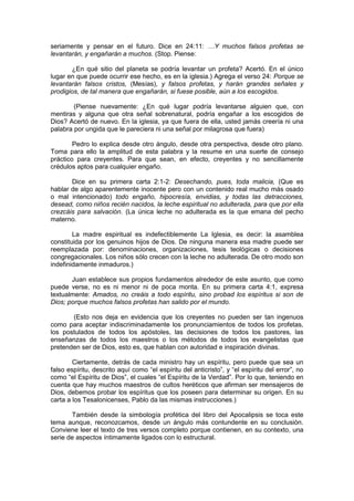 seriamente y pensar en el futuro. Dice en 24:11: …Y muchos falsos profetas se
levantarán, y engañarán a muchos. (Stop. Piense:

       ¿En qué sitio del planeta se podría levantar un profeta? Acertó. En el único
lugar en que puede ocurrir ese hecho, es en la iglesia.) Agrega el verso 24: Porque se
levantarán falsos cristos, (Mesías), y falsos profetas, y harán grandes señales y
prodigios, de tal manera que engañarán, si fuese posible, aún a los escogidos.

        (Piense nuevamente: ¿En qué lugar podría levantarse alguien que, con
mentiras y alguna que otra señal sobrenatural, podría engañar a los escogidos de
Dios? Acertó de nuevo. En la iglesia, ya que fuera de ella, usted jamás creería ni una
palabra por ungida que le pareciera ni una señal por milagrosa que fuera)

        Pedro lo explica desde otro ángulo, desde otra perspectiva, desde otro plano.
Toma para ello la amplitud de esta palabra y la resume en una suerte de consejo
práctico para creyentes. Para que sean, en efecto, creyentes y no sencillamente
crédulos aptos para cualquier engaño.

       Dice en su primera carta 2:1-2: Desechando, pues, toda malicia, (Que es
hablar de algo aparentemente inocente pero con un contenido real mucho más osado
o mal intencionado) todo engaño, hipocresía, envidias, y todas las detracciones,
desead, como niños recién nacidos, la leche espiritual no adulterada, para que por ella
crezcáis para salvación. (La única leche no adulterada es la que emana del pecho
materno.

        La madre espiritual es indefectiblemente La Iglesia, es decir: la asamblea
constituida por los genuinos hijos de Dios. De ninguna manera esa madre puede ser
reemplazada por: denominaciones, organizaciones, tesis teológicas o decisiones
congregacionales. Los niños sólo crecen con la leche no adulterada. De otro modo son
indefinidamente inmaduros.)

       Juan establece sus propios fundamentos alrededor de este asunto, que como
puede verse, no es ni menor ni de poca monta. En su primera carta 4:1, expresa
textualmente: Amados, no creáis a todo espíritu, sino probad los espíritus si son de
Dios; porque muchos falsos profetas han salido por el mundo.

       (Esto nos deja en evidencia que los creyentes no pueden ser tan ingenuos
como para aceptar indiscriminadamente los pronunciamientos de todos los profetas,
los postulados de todos los apóstoles, las decisiones de todos los pastores, las
enseñanzas de todos los maestros o los métodos de todos los evangelistas que
pretenden ser de Dios, esto es, que hablan con autoridad e inspiración divinas.

        Ciertamente, detrás de cada ministro hay un espíritu, pero puede que sea un
falso espíritu, descrito aquí como “el espíritu del anticristo”, y “el espíritu del error”, no
como “el Espíritu de Dios”, el cuales “el Espíritu de la Verdad”. Por lo que, teniendo en
cuenta que hay muchos maestros de cultos heréticos que afirman ser mensajeros de
Dios, debemos probar los espíritus que los poseen para determinar su origen. En su
carta a los Tesalonicenses, Pablo da las mismas instrucciones.)

       También desde la simbología profética del libro del Apocalipsis se toca este
tema aunque, reconozcamos, desde un ángulo más contundente en su conclusión.
Conviene leer el texto de tres versos completo porque contienen, en su contexto, una
serie de aspectos íntimamente ligados con lo estructural.
 
