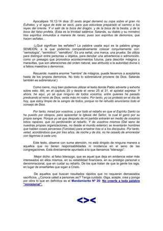 Apocalipsis 16:12-14 dice: El sexto ángel derramó su copa sobre el gran río
Éufrates; y el agua de éste se secó, para que estuviese preparado el camino a los
reyes del oriente. Y vi salir de la boca del dragón, y de la boca de la bestia, y de la
boca del falso profeta, (Esta es la trinidad satánica: Satanás, su diablo y su ministro)
tres espíritus inmundos a manera de ranas; pues son espíritus de demonios, que
hacen señales…

        (¿Qué significan las señales? La palabra usada aquí es la palabra griega
SEMEION, a la que podemos comparativamente colocar conjuntamente con:
“semiología”, “semiótico”, “semáforo”. Es una señal, una marca, una prueba. Se utiliza
para distinguir entre personas u objetos, para denotar una advertencia o admonición,
como un presagio que pronostica acontecimientos futuros, para describir milagros y
maravillas, que son alteraciones del orden natural, sea atribuido a la autoridad divina o
a falsos maestros o demonios.

       Recuerde: nuestra enorme “hambre” de milagros, puede llevarnos a aceptarlos
hasta de los propios demonios. No todo lo sobrenatural proviene de Dios. Satanás
también es sobrenatural.)

       Como cierre, muy bien podemos utilizar el texto donde Pablo advierte y exhorta
sobre esto. Allí, en el capítulo 20 y desde el verso 25 al 31, el apóstol expresa: Y
ahora, he aquí, yo sé que ninguno de todos vosotros, entre quienes he pasado
predicando el reino de Dios, verás más mi rostro. Por tanto, yo os protesto en el día de
hoy, que estoy limpio de la sangre de todos, porque no he rehuido anunciaros todo el
consejo de Dios.

        Por tanto, mirad por vosotros, y por todo el rebaño en que el Espíritu Santo os
ha puesto por obispos, para apacentar la Iglesia del Señor, la cual él ganó por su
propia sangre. Porque yo sé que después de mi partida entrarán en medio de vosotros
lobos rapaces, que no perdonarán al rebaño. Y de vosotros mismos (Del seno de
nuestras propias organizaciones, no desde el mundo exterior) se levantarán hombres
que hablen cosas perversas (Torcidas) para arrastrar tras sí a los discípulos. Por tanto,
velad, acordándoos que por tres años, de noche y de día, no he cesado de amonestar
con lágrimas a cada uno.

       Este texto, observe con suma atención, no está dirigido de ninguna manera a
aquellos que no tienen responsabilidades ni incidencia en el seno de las
congregaciones. Está directamente apuntado a lo que llamamos “liderazgo”.

        Mejor dicho: al falso liderazgo, que es aquel que deja en evidencia estar más
interesados en ellos mismos, en su estabilidad financiera, en su prestigio personal o
denominacional, que en cuidar su rebaño. De los que tratan de que la gente los siga,
en lugar de enseñarles que sigan a Cristo.

         De aquellos que buscan resultados rápidos que no requieran demasiados
sacrificios. ¿Conoce usted a personas así? Tenga cuidado. Oiga, acepte, crea y ponga
por obra lo que en definitiva es el Mandamiento Nº 20: No creerle a toda palabra
“ministerial”.




                                        <><
 
