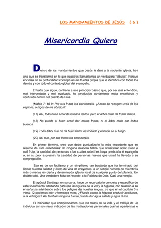 LOS MANDAMIENTOS DE JESÚS                               ( 6 )




                Misericordia Quiero


       D     entro de los mandamientos que Jesús le dejó a la naciente iglesia, hay
uno que se transformó en lo que nosotros llamaríamos un verdadero “clásico”. Porque
encierra en su profundidad conceptual una fuerza propia que lo identifica con todos los
demás y con todo el contexto global del evangelio.

       El texto que sigue, contiene a ese principio básico que, por ser mal entendido,
mal interpretado y mal evaluado, ha producido obviamente mala enseñanza y
confusión dentro del pueblo de Dios.

       (Mateo 7: 16 )= Por sus frutos los conoceréis. ¿Acaso se recogen uvas de los
espinos, o higos de los abrojos?

       (17) Así, todo buen árbol da buenos frutos, pero el árbol malo da frutos malos.

      (18) No puede el buen árbol dar malos frutos, ni el árbol malo dar frutos
buenos.

       (19) Todo árbol que no da buen fruto, es cortado y echado en el fuego.

       (20) Así que, por sus frutos los conoceréis.

        En primer término, creo que debo puntualizarle lo más importante que se
resume de esta enseñanza: de ninguna manera habrá que considerar como buen o
mal fruto, la cantidad de personas a las cuales usted les haya predicado el evangelio
o, en su peor expresión, la cantidad de personas nuevas que usted ha llevado a su
congregación.

         Eso es de un facilismo y un simplismo tan bastardo que ha terminado por
limitar nuestra calidad y estilo de vida de creyentes, a un simple número de miembros
más o menos en cierta y determinada iglesia local de cualquier punto del planeta. Un
dislate total. Una verdadera falta de respeto a la Palabra de Dios. Casi una herejía.

        El apóstol Santiago, en su carta, hace un recordatorio concreto y específico de
este lineamiento, utilizando para ello las figuras de la vid y la higuera, con relación a su
enseñanza advirtiendo sobre los peligros de nuestra lengua, ya que en el capítulo 3 y
verso 12 podemos leer: Hermanos míos, ¿Puede acaso la higuera producir aceitunas,
o la vid higos? Así también ninguna fuente puede dar agua salada y agua dulce.

        Es menester que comprendamos que los frutos de la vida y el trabajo de un
individuo son un mejor indicador de las motivaciones personales que las apariencias o
 