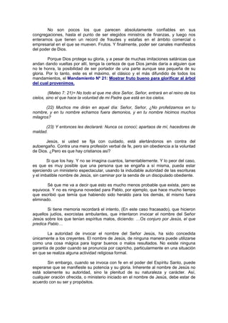 No son pocos los que parecen absolutamente confiables en sus
congregaciones, hasta el punto de ser elegidos ministros de finanzas, y luego nos
enteramos que tienen un record de fraudes y estafas en el ámbito comercial o
empresarial en el que se mueven. Frutos. Y finalmente, poder ser canales manifiestos
del poder de Dios.

        Porque Dios protege su gloria, y a pesar de muchas imitaciones satánicas que
andan dando vueltas por allí, tenga la certeza de que Dios jamás daría a alguien que
no le honra, la posibilidad de ser portador de una parte aunque sea pequeña de su
gloria. Por lo tanto, este es el máximo, el clásico y el más difundido de todos los
mandamientos, el Mandamiento Nº 21: Mostrar fruto bueno para glorificar al árbol
del cual provenimos.

         (Mateo 7: 21)= No todo el que me dice Señor, Señor, entrará en el reino de los
cielos, sino el que hace la voluntad de mi Padre que está en los cielos.

       (22) Muchos me dirán en aquel día: Señor, Señor, ¿No profetizamos en tu
nombre, y en tu nombre echamos fuera demonios, y en tu nombre hicimos muchos
milagros?

      (23) Y entonces les declararé: Nunca os conocí; apartaos de mí, hacedores de
maldad.

       Jesús, si usted se fija con cuidado, está alertándonos en contra del
autoengaño. Contra una mera profesión verbal de fe, pero sin obediencia a la voluntad
de Dios. ¿Pero es que hay cristianos así?

        Si que los hay. Y no se imagina cuantos, lamentablemente. Y lo peor del caso,
es que es muy posible que una persona que se engaña a sí misma, pueda estar
ejerciendo un ministerio espectacular, usando la indudable autoridad de las escrituras
y el imbatible nombre de Jesús, sin caminar por la senda de un discipulado obediente.

        Sé que me va a decir que esto es mucho menos probable que exista, pero se
equivoca. Y no es ninguna novedad para Pablo, por ejemplo, que hace mucho tiempo
que escribió que temía que habiendo sido heraldo para los demás, él mismo fuera
eliminado.

        Si tiene memoria recordará el intento, (En este caso fracasado), que hicieron
aquellos judíos, exorcistas ambulantes, que intentaron invocar el nombre del Señor
Jesús sobre los que tenían espíritus malos, diciendo: …Os conjuro por Jesús, el que
predica Pablo…

        La autoridad de invocar el nombre del Señor Jesús, ha sido concedida
únicamente a los creyentes. El nombre de Jesús, de ninguna manera puede utilizarse
como una cosa mágica para lograr buenos o malos resultados. No existe ninguna
garantía de poder cuando se pronuncia por capricho, particularmente en una situación
en que se realiza alguna actividad religiosa formal.

        Sin embargo, cuando se invoca con fe en el poder del Espíritu Santo, puede
esperarse que se manifieste su potencia y su gloria. Inherente al nombre de Jesús no
está solamente su autoridad, sino la plenitud de su naturaleza y carácter. Así,
cualquier oración ofrecida, o ministerio iniciado en el nombre de Jesús, debe estar de
acuerdo con su ser y propósitos.
 