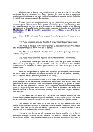 Mientras que la Arena, que químicamente es una mezcla de pequeñas
partículas de roca mezcladas con Tierra, implican la manía de tantos supuestos
cristianos que intentan vivir una vida espiritual tomando una pequeña porción de Cristo
y mezclándola con su carnalidad. No funciona.

         Porque Jesús, que estructuralmente no era nadie, tenía una autoridad que
emanaba de su vida misma, no de los cargos eclesiásticos que tuviera. Por eso es que
se maravillaban de su doctrina y no les parecía en absoluto similar a los clásicos
religiosos de la época llamados escribas. Aquí es donde se inscribe y se escribe el
Mandamiento Nº 23: Si nuestro fundamento no es Cristo, lo nuestro no es
cristianismo.

        (Mateo 8: 18)= Viéndose Jesús rodeado de mucha gente, mandó pasar al otro
lado.

        (19) Y vino un escriba y le dijo: Maestro, te seguiré adondequiera que vayas.

        (20) Jesús le dijo: Las zorras tienen guarida, y las aves del cielo nidos; más el
Hijo del Hombre no tiene donde recostar su cabeza.

        (21) Otro de sus discípulos le dijo: Señor, permíteme que vaya primero y
entierre a mi padre.

        (22) Jesús le dijo: Sígueme, deja que los muertos entierren a sus muertos.

       Lo primero que habrá que tener en cuenta aquí, es que quien se acerca
ofreciéndose para seguirle, es un escriba, esto es: un religioso. Un hombre
acostumbrado a obedecer a líderes preestablecidos sin más costo que el de su
obsecuencia.

      Jesús, en dos palabras, le deja en clara evidencia que su óptica para las cosas
de Dios, tiene un derrotero totalmente diferente al de los sacerdotes, fariseos,
conductores de la única iglesia organizada de ese tiempo.

       La otra cosa para tener en cuenta es que, como toda persona acostumbrada a
sacar ventajas de los estamentos considerados importantes, este escriba llegó a la
presencia de Jesús váyase a saber mediante qué estratagemas, ya que en el primer
verso se nos dice que al verse rodeado de mucha gente, (Quizás demasiada para el
gusto por el perfil bajo que tenía Jesús) Él mandó pasar al otro lado. Y es a ese otro
lado, no se sabe ni se dice mediante qué estrategia, que llega este religioso a ofrecer
sus servicios.

        Lo que Mateo está haciendo aquí, es relatar dos severas enseñanzas que
ilustran la verdadera exigencia del también verdadero y genuino discipulado, que no es
como muchos han pretendido enseñarnos, una simple cuestión de sujeción pastoral.

       Ese principio, en todo caso, era el que traía en sus alforjas el escriba, pero
Jesús le dejó bien en claro que la cosa iba mucho más allá. Porque es notorio que
Jesús no tiene en cuenta en absoluto el fervor momentáneo, que casi siempre es mero
producto de alguna clase de impacto emocional.

        ¿Nunca le ocurrió que en el marco de una buena reunión, con el fervor
altamente desatado, el pastor hace un llamado, - por ejemplo -, para ir a trabajar con
los enfermos de SIDA en un hospital y usted levanta la mano sin pensarlo dos veces y
 