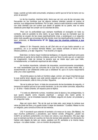 luego, cuando ya todo está consumado, empieza a sentir que se le fue la mano con su
amor al servicio?

        Lo de los muertos, mientras tanto, tiene que ver con una de las excusas más
frecuentes en los hombres que de alguna manera intentan sacarle el cuerpo al
servicio: sus obligaciones familiares. Por un lado, Jesús le está diciendo a este hombre
con toda claridad que así tuviera que asistir al sepelio de su padre, ese no sería
obstáculo para dejar de cumplir con la voluntad de Dios.

        Pero con la profundidad que siempre manifiesta el evangelio en todo su
contexto, está en paralelo la otra visión, la que habla de que es menester que los
creyentes se ocupen de las cosas espiritualmente vivas, y posterguen a un segundo
plano todo aquello que provenga del sitio donde viven los espiritualmente muertos. He
aquí, entonces, el Mandamiento Nº 24: Dejar que los muertos entierren a sus
muertos.

         (Mateo 9: 9)= Pasando Jesús de allí (Del sitio en el que había sanado a un
paralítico), vio a un hombre llamado Mateo, que estaba sentado al banco de los
tributos públicos, y le dijo: Sígueme. Y se levantó y le siguió.

       Está bien; no tiene mayor incidencia teológica y ni siquiera espiritual como para
convertirse en parte de la doctrina cristiana, pero por favor le pido que en un ejercicio
de imaginación, trate de recrear la escena que se relata aquí para que halle,
inmediatamente, un trasfondo espiritual de alto voltaje.

       Un hombre importante, cobrador de impuestos, económicamente consolidado,
sin más necesidades que las comunes de lo que hoy sería una clase media alta, y
acostumbrado a ser obedecido antes que a obedecer él, que a lo sumo respondería
ante uno o dos superiores.

        De pronto pasa a su lado un hombre vulgar, común, sin mayor importancia que
la que podría tener alguien que está siendo seguido por alguna gente. Y sin mediar
mayor conversación, sólo lo mira y le dice: Sígueme.

         No se lo pide por favor, ni trata de convencerlo de las bondades de seguirlo, ni
tampoco le explica qué es lo que anda haciendo. Le da una orden concreta, específica
y – le diría – hasta cortante, sin espacio para la réplica.

        Y si esto es altamente curioso, novedoso para la época y los protagonistas, lo
que quiero dejarle como impacto espiritual – porque otra razón jamás le
encontraremos -, es la inmediata reacción de Mateo: seguirlo sin dudar, sin protestar y
sin preguntar nada.

        Algo así como decir: “No sé de qué se trata esto, pero tengo la certeza que
viene de parte de Dios y no puedo dudar ni dejar de obedecer.” Cuidado: Mateo no era
un religioso, pero conocía al Dios de los hebreos.

        (10) Y aconteció que estando él sentado a la mesa en la casa, (De Mateo), he
aquí muchos publicanos y pecadores, que habían venido, (Pregunto: ¿Quién los
invitó?) se sentaron juntamente a la mesa con Jesús y sus discípulos. (He aquí algo
que no siempre se tiene en cuenta a la hora de recrear este episodio: los discípulos no
habían sido dejado de lado por Jesús, estaban con Él, sentados a la misma mesa,
aunque – no caben dudas -, con un montón de prejuicios)
 