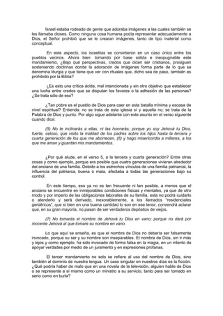 Israel estaba rodeado de gente que adoraba imágenes a las cuales también se
les llamaba dioses. Como ninguna cosa humana podía representar adecuadamente a
Dios, el Señor prohibió que se le crearan imágenes, tanto de tipo material como
conceptual.

        En este aspecto, los israelitas se convirtieron en un caso único entre los
pueblos vecinos. Ahora bien: tomando por base sólida e inexpugnable este
mandamiento, ¿Bajo qué perspectivas, credos que dicen ser cristianos, prosiguen
sosteniendo doctrinas donde la adoración de imágenes forma parte de lo que se
denomina liturgia y que tiene que ver con rituales que, dicho sea de paso, también es
prohibido por la Biblia?

        ¿Es esto una crítica ácida, mal intencionada y sin otro objetivo que establecer
una lucha entre credos que se disputan los favores o la adhesión de las personas?
¿Se trata sólo de eso?

       ¿Tan pobre es el pueblo de Dios para caer en esta batalla mínima y escasa de
nivel espiritual? Entienda: no se trata de esta iglesia sí y aquella no; se trata de la
Palabra de Dios y punto. Por algo sigue adelante con este asunto en el verso siguiente
cuando dice:

        (5) No te inclinarás a ellas, ni las honrarás; porque yo soy Jehová tu Dios,
fuerte, celoso, que visito la maldad de los padres sobre los hijos hasta la tercera y
cuarta generación de los que me aborrecen, (6) y hago misericordia a millares, a los
que me aman y guardan mis mandamientos.


        ¿Por qué alude, en el verso 5, a la tercera y cuarta generación? Entre otras
cosas y como ejemplo, porque era posible que cuatro generaciones vivieran alrededor
del anciano de una familia. Debido a los estrechos vínculos de una familia patriarcal, la
influencia del patriarca, buena o mala, afectaba a todas las generaciones bajo su
control.

         En este tiempo, eso ya no es tan frecuente ni tan posible, a menos que el
anciano se encuentre en inmejorables condiciones físicas y mentales, ya que de otro
modo y por imperio de las obligaciones laborales de su familia, esta no podrá cuidarlo
o atenderlo y será derivado, inexorablemente, a los llamados “residenciales
geriátricos”, que si bien en una buena cantidad lo son en ese tenor, convendrá aclarar
que, en su gran mayoría, no pasan de ser verdaderos depósitos de viejos.

       (7) No tomarás el nombre de Jehová tu Dios en vano; porque no dará por
inocente Jehová al que tomare su nombre en vano.

        Lo que aquí se enseña, es que el nombre de Dios no debería ser falsamente
invocado, porque su ser y su nombre son inseparables. El nombre de Dios, sin ir más
y lejos y como ejemplo, ha sido invocado de forma falsa en la magia, en un intento de
apoyar verdades por medio de un juramento y en expresiones profanas.

        El tercer mandamiento no solo se refiere al uso del nombre de Dios, sino
también al dominio de nuestra lengua. Un caso singular en nuestros días es la ficción.
¿Qué podría haber de malo que en una novela de la televisión, alguien hable de Dios
o se represente a sí mismo como un ministro a su servicio, tanto para ser tomado en
serio como en burla?
 
