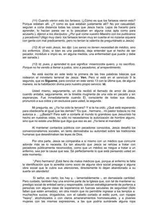 (11) Cuando vieron esto los fariseos, (¿Cómo es que los fariseos vieron esto?
Porque estaban allí. ¿Y como es que estaban justamente allí? No por casualidad;
seguían a corta distancia todas las cosas que Jesús hacía. Lejos de hacerlo para
aprender, lo hacían parea ver si lo pescaban en alguna cosa apta como para
acusarlo.), dijeron a los discípulos: ¿Por qué come vuestro Maestro con los publicanos
y pecadores? (Algo muy claro: los fariseos tenían muy en cuenta el no rozarse siquiera
con gente con mal predicamento, pero no tenían la valentía de preguntárselo a Jesús)

       (12) Al oír esto Jesús, les dijo: Los sanos no tienen necesidad de médico, sino
los enfermos. (Esto, si bien es una parábola, deja entender que el hecho de ser
pecador, incrédulo e impío es, en alguna medida, una enfermedad que puede y debe
ser sanada.)

      (13) Id, pues, y aprended lo que significa: misericordia quiero, y no sacrificio.
Porque no he venido a llamar a justos, sino a pecadores, al arrepentimiento.

       No está escrita en este texto la primera de las tres palabras básicas que
rodearon el ministerio terrenal de Jesús: Ven. Pero sí está en el versículo 9 la
segunda, que es Sígueme, para concluir en este verso 13 con la última que, de alguna
manera, es la habilitación divina para nuestro propio servicio: Id.

      Usted mismo, seguramente, un día recibió el llamado de amor de Jesús
cuando andaba, seguramente, en la tiniebla mugrienta de una vida en pecado y sin
esperanzas. Fue inmediatamente cuando Él, consciente de todas sus dudas,
pronunció a sus oídos y en exclusiva para usted, la segunda.

       Mi pregunta, es: ¿Ya ha oído la tercera? Y si la ha oído, ¿Qué está esperando
para obedecerla al igual que las demás? “Es que…hermano…mi pastor todavía no me
autoriza a… ¡¡¡Basta!!! Para salir a contarle al mundo lo grandioso que Jesucristo ha
hecho en nuestras vidas, no sólo no necesitamos la autorización de hombre alguno,
sino que no existe una Biblia que diga que eso es así. ¡Ya tiene el mandato!

      Al mantener contactos públicos con pecadores conocidos, Jesús desafió los
convencionalismos sociales, en tanto demostraba su autoridad sobre las tradiciones
humanas que desestimaban las leyes de Dios.

      Por otra parte, Jesús se comparaba a sí mismo con un médico que concurre
adonde más se lo necesita. Es tan absurdo que Jesús se rehúse a tratar con
pecadores públicamente reconocidos, como que un médico se niegue a tratar a un
enfermo, sea por la causa que sea. Sé perfectamente lo que está pensando usted en
este momento.

         “¡Pero hermano! ¡Está lleno de malos médicos que, porque al enfermo le falta
la identificación que lo acredita como socio de alguna obra social prepaga o alguna
obra social que le cubra sus atenciones, directamente lo dejan abandonado a su
suerte sin atenderlo!

         Sí señor, es cierto; los hay y, - lamentablemente -, en demasiada cantidad.
Pero cuidado, también hay una enorme parte de la Iglesia que, con tal de mantener su
prestigio social de entidad seria y responsable, colocan estratégicamente de porteros a
personas con alguna clase de experiencia en fuerzas seculares de seguridad (Sólo
faltan que estén armados), sin otra misión que no permitirle ingresar a los templos a:
muchachos sucios, drogadictos, con el cabello cortado al estilo punk, con ropajes
“heavy”, alcoholizados o con claros amaneramientos homosexuales, y a jóvenes
mujeres con las mismas expresiones, a las que podría sumársele alguna ropa
 