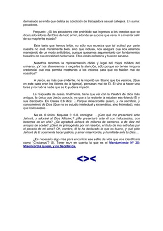demasiado atrevida que delata su condición de trabajadora sexual callejera. En suma:
pecadores.

       Pregunto: ¿Si los pecadores ven prohibido sus ingresos a los templos que se
dicen adoradores del Dios de todo amor, adonde se supone que vana ir a intentar salir
de su mugriento estado?

       Este texto que hemos leído, no sólo nos muestra que tal actitud por parte
nuestra no está moralmente bien, sino que incluso, nos asegura que nos estamos
manejando de un modo antibíblico, aunque queramos argumentarlo con fundamentos
basados en esa moralidad declamada. Ellos están enfermos y buscan sanarse.

        Nosotros tenemos la representación oficial y legal del mejor médico del
universo. ¿Y nos atreveremos a negarles la atención, sólo porque no tienen ninguna
credencial que nos permita mostrarles a los vecinos para que no hablen mal de
nosotros?

        A Jesús, es más que evidente, no le importó un rábano que los vecinos, (Que
en este caso eran los líderes de la Iglesia), pensaran mal de Él. Él vino a hacer una
tarea y no habría nadie que se lo pudiera impedir.

       La respuesta de Jesús, finalmente, tiene que ver con la Palabra de Dios más
antigua, la única que Jesús conocía, ya que a la restante la estaban escribiendo Él y
sus discípulos. En Oseas 6:6 dice: …Porque misericordia quiero, y no sacrificio, y
conocimiento de Dios (Que no es estudio intelectual y sistemático, sino Intimidad), más
que holocaustos…

        No es el único. Miqueas 6: 6-8, consigna: …¿Con qué me presentaré ante
Jehová, y adoraré al Dios Altísimo? ¿Me presentaré ante él con holocaustos, con
becerros de un año? ¿Se agradará Jehová de millares de carneros, o de diez mil
arroyos de aceite? ¿Daré mi primogénito por mi rebelión, el fruto de mis entrañas por
el pecado de mi alma? Oh, hombre, él te ha declarado lo que es bueno, y qué pide
Jehová de ti: solamente hacer justicia, y amar misericordia, y humillarte ante tu Dios…

       ¿Es necesario algo más para encontrar ese estilo de vida que nos identificará
como “Cristianos”? Sí. Tener muy en cuenta lo que es el Mandamiento Nº 25:
Misericordia quiero, y no Sacrificios.



                                       <><
 