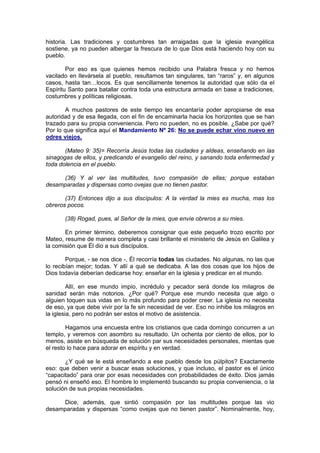 historia. Las tradiciones y costumbres tan arraigadas que la iglesia evangélica
sostiene, ya no pueden albergar la frescura de lo que Dios está haciendo hoy con su
pueblo.

        Por eso es que quienes hemos recibido una Palabra fresca y no hemos
vacilado en llevársela al pueblo, resultamos tan singulares, tan “raros” y, en algunos
casos, hasta tan…locos. Es que sencillamente tenemos la autoridad que sólo da el
Espíritu Santo para batallar contra toda una estructura armada en base a tradiciones,
costumbres y políticas religiosas.

       A muchos pastores de este tiempo les encantaría poder apropiarse de esa
autoridad y de esa llegada, con el fin de encaminarla hacia los horizontes que se han
trazado para su propia conveniencia. Pero no pueden, no es posible. ¿Sabe por qué?
Por lo que significa aquí el Mandamiento Nº 26: No se puede echar vino nuevo en
odres viejos.

       (Mateo 9: 35)= Recorría Jesús todas las ciudades y aldeas, enseñando en las
sinagogas de ellos, y predicando el evangelio del reino, y sanando toda enfermedad y
toda dolencia en el pueblo.

     (36) Y al ver las multitudes, tuvo compasión de ellas; porque estaban
desamparadas y dispersas como ovejas que no tienen pastor.

       (37) Entonces dijo a sus discípulos: A la verdad la mies es mucha, mas los
obreros pocos.

       (38) Rogad, pues, al Señor de la mies, que envíe obreros a su mies.

       En primer término, deberemos consignar que este pequeño trozo escrito por
Mateo, resume de manera completa y casi brillante el ministerio de Jesús en Galilea y
la comisión que Él dio a sus discípulos.

        Porque, - se nos dice -, Él recorría todas las ciudades. No algunas, no las que
lo recibían mejor; todas. Y allí a qué se dedicaba. A las dos cosas que los hijos de
Dios todavía deberían dedicarse hoy: enseñar en la iglesia y predicar en el mundo.

         Allí, en ese mundo impío, incrédulo y pecador será donde los milagros de
sanidad serán más notorios. ¿Por qué? Porque ese mundo necesita que algo o
alguien toquen sus vidas en lo más profundo para poder creer. La iglesia no necesita
de eso, ya que debe vivir por la fe sin necesidad de ver. Eso no inhibe los milagros en
la iglesia, pero no podrán ser estos el motivo de asistencia.

        Hagamos una encuesta entre los cristianos que cada domingo concurren a un
templo, y veremos con asombro su resultado. Un ochenta por ciento de ellos, por lo
menos, asiste en búsqueda de solución par sus necesidades personales, mientas que
el resto lo hace para adorar en espíritu y en verdad.

       ¿Y qué se le está enseñando a ese pueblo desde los púlpitos? Exactamente
eso: que deben venir a buscar esas soluciones, y que incluso, el pastor es el único
“capacitado” para orar por esas necesidades con probabilidades de éxito. Dios jamás
pensó ni enseñó eso. El hombre lo implementó buscando su propia conveniencia, o la
solución de sus propias necesidades.

     Dice, además, que sintió compasión por las multitudes porque las vio
desamparadas y dispersas “como ovejas que no tienen pastor”. Nominalmente, hoy,
 
