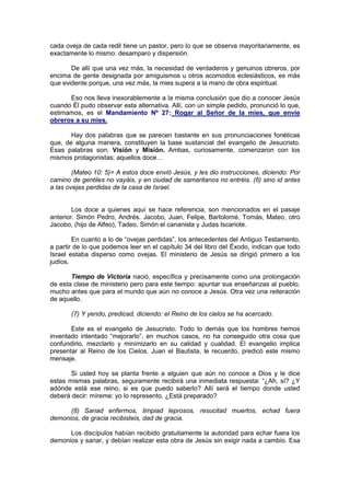 cada oveja de cada redil tiene un pastor, pero lo que se observa mayoritariamente, es
exactamente lo mismo: desamparo y dispersión.

       De allí que una vez más, la necesidad de verdaderos y genuinos obreros, por
encima de gente designada por amiguismos u otros acomodos eclesiásticos, es más
que evidente porque, una vez más, la mies supera a la mano de obra espiritual.

      Eso nos lleva inexorablemente a la misma conclusión que dio a conocer Jesús
cuando Él pudo observar esta alternativa. Allí, con un simple pedido, pronunció lo que,
estimamos, es el Mandamiento Nº 27: Rogar al Señor de la mies, que envíe
obreros a su mies.

       Hay dos palabras que se parecen bastante en sus pronunciaciones fonéticas
que, de alguna manera, constituyen la base sustancial del evangelio de Jesucristo.
Esas palabras son: Visión y Misión. Ambas, curiosamente, comenzaron con los
mismos protagonistas: aquellos doce…

        (Mateo 10: 5)= A estos doce envió Jesús, y les dio instrucciones, diciendo: Por
camino de gentiles no vayáis, y en ciudad de samaritanos no entréis. (6) sino id antes
a las ovejas perdidas de la casa de Israel.


        Los doce a quienes aquí se hace referencia, son mencionados en el pasaje
anterior. Simón Pedro, Andrés. Jacobo, Juan, Felipe, Bartolomé, Tomás, Mateo, otro
Jacobo, (hijo de Alfeo), Tadeo, Simón el cananista y Judas Iscariote.

        En cuanto a lo de “ovejas perdidas”, los antecedentes del Antiguo Testamento,
a partir de lo que podemos leer en el capítulo 34 del libro del Éxodo, indican que todo
Israel estaba disperso como ovejas. El ministerio de Jesús se dirigió primero a los
judíos.

       Tiempo de Victoria nació, específica y precisamente como una prolongación
de esta clase de ministerio pero para este tiempo: apuntar sus enseñanzas al pueblo,
mucho antes que para el mundo que aún no conoce a Jesús. Otra vez una reiteración
de aquello.

       (7) Y yendo, predicad, diciendo: el Reino de los cielos se ha acercado.

       Este es el evangelio de Jesucristo. Todo lo demás que los hombres hemos
inventado intentado “mejorarlo”, en muchos casos, no ha conseguido otra cosa que
confundirlo, mezclarlo y minimizarlo en su calidad y cualidad. El evangelio implica
presentar al Reino de los Cielos. Juan el Bautista, le recuerdo, predicó este mismo
mensaje.

       Si usted hoy se planta frente a alguien que aún no conoce a Dios y le dice
estas mismas palabras, seguramente recibirá una inmediata respuesta: “¿Ah, sí? ¿Y
adónde está ese reino, si es que puedo saberlo? Allí será el tiempo donde usted
deberá decir: míreme: yo lo represento. ¿Está preparado?

      (8) Sanad enfermos, limpiad leprosos, resucitad muertos, echad fuera
demonios, de gracia recibisteis, dad de gracia.

      Los discípulos habían recibido gratuitamente la autoridad para echar fuera los
demonios y sanar, y debían realizar esta obra de Jesús sin exigir nada a cambio. Esa
 