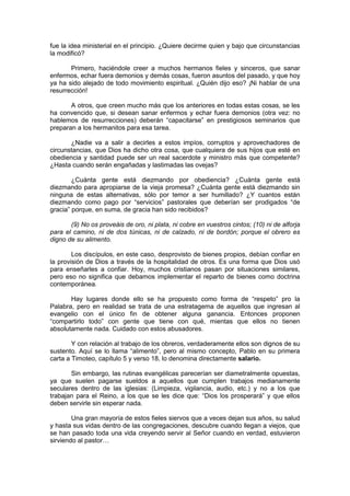 fue la idea ministerial en el principio. ¿Quiere decirme quien y bajo que circunstancias
la modificó?

       Primero, haciéndole creer a muchos hermanos fieles y sinceros, que sanar
enfermos, echar fuera demonios y demás cosas, fueron asuntos del pasado, y que hoy
ya ha sido alejado de todo movimiento espiritual. ¿Quién dijo eso? ¡Ni hablar de una
resurrección!

       A otros, que creen mucho más que los anteriores en todas estas cosas, se les
ha convencido que, si desean sanar enfermos y echar fuera demonios (otra vez: no
hablemos de resurrecciones) deberán “capacitarse” en prestigiosos seminarios que
preparan a los hermanitos para esa tarea.

       ¿Nadie va a salir a decirles a estos impíos, corruptos y aprovechadores de
circunstancias, que Dios ha dicho otra cosa, que cualquiera de sus hijos que esté en
obediencia y santidad puede ser un real sacerdote y ministro más que competente?
¿Hasta cuando serán engañadas y lastimadas las ovejas?

        ¿Cuánta gente está diezmando por obediencia? ¿Cuánta gente está
diezmando para apropiarse de la vieja promesa? ¿Cuánta gente está diezmando sin
ninguna de estas alternativas, sólo por temor a ser humillado? ¿Y cuantos están
diezmando como pago por “servicios” pastorales que deberían ser prodigados “de
gracia” porque, en suma, de gracia han sido recibidos?

       (9) No os proveáis de oro, ni plata, ni cobre en vuestros cintos; (10) ni de alforja
para el camino, ni de dos túnicas, ni de calzado, ni de bordón; porque el obrero es
digno de su alimento.

        Los discípulos, en este caso, desprovisto de bienes propios, debían confiar en
la provisión de Dios a través de la hospitalidad de otros. Es una forma que Dios usó
para enseñarles a confiar. Hoy, muchos cristianos pasan por situaciones similares,
pero eso no significa que debamos implementar el reparto de bienes como doctrina
contemporánea.

       Hay lugares donde ello se ha propuesto como forma de “respeto” pro la
Palabra, pero en realidad se trata de una estratagema de aquellos que ingresan al
evangelio con el único fin de obtener alguna ganancia. Entonces proponen
“compartirlo todo” con gente que tiene con qué, mientas que ellos no tienen
absolutamente nada. Cuidado con estos abusadores.

        Y con relación al trabajo de los obreros, verdaderamente ellos son dignos de su
sustento. Aquí se lo llama “alimento”, pero al mismo concepto, Pablo en su primera
carta a Timoteo, capítulo 5 y verso 18, lo denomina directamente salario.

       Sin embargo, las rutinas evangélicas parecerían ser diametralmente opuestas,
ya que suelen pagarse sueldos a aquellos que cumplen trabajos medianamente
seculares dentro de las iglesias: (Limpieza, vigilancia, audio, etc.) y no a los que
trabajan para el Reino, a los que se les dice que: “Dios los prosperará” y que ellos
deben servirle sin esperar nada.

        Una gran mayoría de estos fieles siervos que a veces dejan sus años, su salud
y hasta sus vidas dentro de las congregaciones, descubre cuando llegan a viejos, que
se han pasado toda una vida creyendo servir al Señor cuando en verdad, estuvieron
sirviendo al pastor…
 