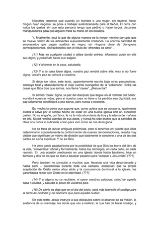 Nosotros creemos que cuando un hombre o una mujer, sin esperar hacer
ningún buen negocio, se pone a trabajar auténticamente para el Señor, Él corre con
todos los gastos sin que esta persona tenga que pedirlo o hacer largos discursos
manipuladores para que alguien meta su mano en los bolsillos.

       Y, finalmente, está la que de alguna manera es la mayor mentira corrupta que
se mueve dentro de los ambientes supuestamente cristianos. La enorme cantidad de
empresarios que pagan sueldos en negro, sin ninguna clase de blanqueos
correspondientes, disfrazándolos con el rótulo de “ofrendas de amor”…

       (11) Mas en cualquier ciudad o aldea donde entréis, informaos quien en ella
sea digno, y posad allí hasta que salgáis.

       (12) Y al entrar en la casa, saludadla.

        (13) Y si la casa fuere digna, vuestra paz vendrá sobre ella; mas si no fuere
digna, vuestra paz se volverá a vosotros.

       Si debo ser claro, este texto, aparentemente escrito bajo otras perspectivas,
destruye total y absolutamente el viejo cuento evangélico de la “cobertura”. Entre las
cosas que Dios dice que somos, nos llama “casas”, ¿Recuerda?

       Si somos “casa” digna, la paz del discípulo que llegue en el nombre del Señor,
inundará nuestras vidas, pero si nuestra casa no tiene o ha perdido esa dignidad, esa
paz solamente beneficiará a ese siervo, pero nunca a nosotros.

        Es mucha la gente que supone que, como quiera que se comporte, igualmente
estará a salvo por el simple hecho de estar en una buena iglesia con un excelente
pastor. No se engañe, por favor, le va la vida abundante de hoy y la eterna de mañana
en ello. Usted rendirá cuentas de sus actos, y nunca ha sido escrito que la santidad de
otros nos cubra lo suficiente como para vivir como se nos da la gana.

        No se trata de avivar antiguas polémicas, pero si tenemos en cuenta que ellas
determinaron concretamente la conformación de nuevas denominaciones, resulta muy
visible que significan un motivo de división que solamente le conviene a una de las dos
partes en lucha espiritual. Y no es Dios.

        He visto gente asustadísima por la posibilidad de que Dios los borre del libro de
la vida, “convertirse” oficial y formalmente, todos los domingos, en cada culto, en cada
reunión. En una ocasión predicando en una iglesia donde había bautismo, hice un
llamado y dos de los que se iban a bautizar pasaron para “aceptar a Jesucristo” (???)

       Pero también he conocido a muchos que, llevando una vida desordenada y
hasta semi – pecaminosa durante toda una semana, entendían que la simple
aceptación de Cristo varios años atrás y la concurrencia dominical a la iglesia, les
garantizaba reinar con Cristo en la eternidad. (???)

       (14) Y si alguno no os recibiere, ni oyere vuestras palabras, salud de aquella
casa o ciudad, y sacudid el polvo de vuestros pies.

         (15) De cierto os digo que en el día del juicio, será más tolerable el castigo para
la tierra de Sodoma y de Gomorra que para aquella ciudad.

       En este texto, Jesús instruye a sus discípulos sobre el alcance de su misión, la
sustancia de su mensaje, las obras que van a realizar, lo que han de llevar consigo, y
 