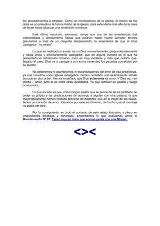 los procedimientos a emplear. Como un microcosmos de la iglesia, la misión de los
doce es un preludio a la futura misión de la iglesia, para extenderla más allá de la casa
de Israel hasta alcanzar una dimensión universal.

        Este último versículo, asimismo, rompe con una de las enseñanzas mal
interpretadas y directamente falsas que podrían haber hecho cometer errores
gravísimos a más de un creyente desprevenido: la enseñanza de que el Dios
castigador, “no existe”.

       Lo que en realidad no existe, es un Dios eminentemente, preponderantemente
y hasta única y prioritariamente castigador, que de alguna manera es el que ha
presentado el catolicismo romano. Pero es muy evidente y más que notorio que,
llegado el caso, Dios va a castigar y con suma severidad los pecados cometidos por
su pueblo.

       No deberemos ni asombrarnos ni escandalizarnos del error de esa enseñanza,
ya que nosotros como iglesia evangélica, hemos cometido uno exactamente similar
aunque en otro orden. Hemos enseñado que Dios solamente es amor. Y Dios es, - en
efecto -, amor, pero lo es entre otras cualidades. Ya que también es justicia y fuego
consumidor.

       Lo que sucede es que, como ningún pastor que se precie de tal es partidario de
ceder su púlpito y las predicaciones de domingo a alguien con otra palabra, la que
mayoritariamente hemos recibido proviene de pastores, que en el mejor de los casos,
tienen un corazón de amor. Llevados por este sentimiento, de hecho que el mensaje
no podía ser otro.

        Por lo consiguiente, en todo el contexto de este relato ilustrativo y pleno en
instrucciones prácticas y concretas, encontramos lo que evaluamos como el
Mandamiento Nº 28: Tener muy en claro que somos gente con una Misión.




                                       <><
 