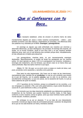 LOS MANDAMIENTOS DE JESÚS ( 8 )


        Que si Confesares con tu
                 Boca…

       E    s necesario establecer, antes de encarar el próximo tramo de estos
mandamientos dejados por Jesús a todos nosotros acompañando, - reitero -, pero
también sumando a los diez clásicos y legendarios ya conocidos, una diferencia entre
dos palabras muy utilizadas por la Biblia: enemigos y perseguidores.

       Un enemigo es alguien que está enfrentado con nosotros por enormes y
abismales diferencias, ya sean ideológicas o de concepto. El enemigo del creyente, sin
dudas, es el mundo incrédulo, aquel al que Dios amó y al que nosotros también
debemos amar, pero con el cual tenemos que combatir porque será, indudablemente,
el más utilizado por el diablo para atacarnos.

        Los perseguidores, mientras tanto, no son necesariamente enemigos
declarados. Mayoritariamente, el pueblo de Israel fue perseguido por los mismos
judíos. Un claro ejemplo es Jesús. A Él no lo persiguieron los romanos, incrédulos y
enemigos del cristianismo, sino los fariseos, que decían creer en el mismo Dios que
Jesús predicaba. Bajo esa óptica veamos lo que sigue.

       (Mateo 10: 16)= He aquí, yo os envío como a ovejas en medio de lobos; sed,
pues, prudentes como serpientes, y sencillos como palomas.

        Este texto ha sido tergiversado, (Así fuera con la mejor de las intenciones),
reemplazando este mandato de ser prudentes, lo cual es una condición que emana
de la paz del Espíritu, con la palabra astutos, que no sólo no es sinónimo, sino
sencillamente contrapuesta. La que era astuta, era la serpiente del huerto, la cual ya
todos sabemos de quien se trataba.

       (17) Y guardaos de los hombres, porque os entregarán en los concilios, y en
sus sinagogas os azotarán; (18) y aún ante gobernadores y reyes seréis llevados por
causa de mí, para testimonio a ellos y a los gentiles.

       De momento que nos deja claramente establecido que deberemos guardarnos
(Cuidarnos) de los hombres que pueden hacernos muchos males, lo más lógico
conforme a como nosotros vemos la iglesia, sería que esos hombres fueran parte del
mundo secular, incrédulo y pecador.

       Sin embargo no es así en absoluto. Y no se trata de una interpretación
ocurrente o torcida por alguna clase de animosidad personal o sectorial. Se desprende
de lo que se nos está diciendo con total y meridiana claridad.
 