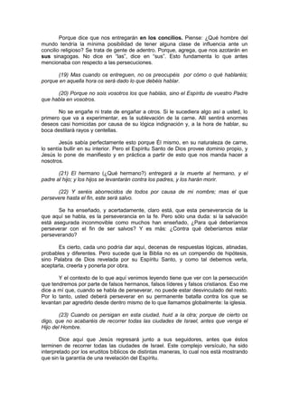 Porque dice que nos entregarán en los concilios. Piense: ¿Qué hombre del
mundo tendría la mínima posibilidad de tener alguna clase de influencia ante un
concilio religioso? Se trata de gente de adentro. Porque, agrega, que nos azotarán en
sus sinagogas. No dice en “las”, dice en “sus”. Esto fundamenta lo que antes
mencionaba con respecto a las persecuciones.

       (19) Mas cuando os entreguen, no os preocupéis por cómo o qué hablaréis;
porque en aquella hora os será dado lo que debéis hablar.

      (20) Porque no sois vosotros los que habláis, sino el Espíritu de vuestro Padre
que habla en vosotros.

       No se engañe ni trate de engañar a otros. Si le sucediera algo así a usted, lo
primero que va a experimentar, es la sublevación de la carne. Allí sentirá enormes
deseos casi homicidas por causa de su lógica indignación y, a la hora de hablar, su
boca destilará rayos y centellas.

        Jesús sabía perfectamente esto porque Él mismo, en su naturaleza de carne,
lo sentía bullir en su interior. Pero el Espíritu Santo de Dios provee dominio propio, y
Jesús lo pone de manifiesto y en práctica a partir de esto que nos manda hacer a
nosotros.

       (21) El hermano (¿Qué hermano?) entregará a la muerte al hermano, y el
padre al hijo; y los hijos se levantarán contra los padres, y los harán morir.

      (22) Y seréis aborrecidos de todos por causa de mi nombre; mas el que
persevere hasta el fin, este será salvo.

       Se ha enseñado, y acertadamente, claro está, que esta perseverancia de la
que aquí se habla, es la perseverancia en la fe. Pero sólo una duda: si la salvación
está asegurada inconmovible como muchos han enseñado, ¿Para qué deberíamos
perseverar con el fin de ser salvos? Y es más: ¿Contra qué deberíamos estar
perseverando?

       Es cierto, cada uno podría dar aquí, decenas de respuestas lógicas, atinadas,
probables y diferentes. Pero sucede que la Biblia no es un compendio de hipótesis,
sino Palabra de Dios revelada por su Espíritu Santo, y como tal debemos verla,
aceptarla, creerla y ponerla por obra.

       Y el contexto de lo que aquí venimos leyendo tiene que ver con la persecución
que tendremos por parte de falsos hermanos, falsos líderes y falsos cristianos. Eso me
dice a mí que, cuando se habla de perseverar, no puede estar desvinculado del resto.
Por lo tanto, usted deberá perseverar en su permanente batalla contra los que se
levantan par agredirlo desde dentro mismo de lo que llamamos globalmente: la iglesia.

        (23) Cuando os persigan en esta ciudad, huid a la otra; porque de cierto os
digo, que no acabaréis de recorrer todas las ciudades de Israel, antes que venga el
Hijo del Hombre.

        Dice aquí que Jesús regresará junto a sus seguidores, antes que éstos
terminen de recorrer todas las ciudades de Israel. Este complejo versículo, ha sido
interpretado por los eruditos bíblicos de distintas maneras, lo cual nos está mostrando
que sin la garantía de una revelación del Espíritu.
 