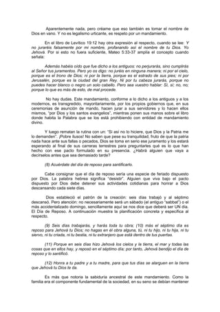 Aparentemente nada, pero créame que eso también es tomar el nombre de
Dios en vano. Y no es legalismo urticante, es respeto por un mandamiento.

        En el libro de Levítico 19:12 hay otra expresión al respecto, cuando se lee: Y
no juraréis falsamente por mi nombre, profanando así el nombre de tu Dios. Yo
Jehová. Por si esto no fuera suficiente, Mateo 5:33-37 amplía el concepto cuando
señala:

       Además habéis oído que fue dicho a los antiguos: no perjurarás, sino cumplirás
al Señor tus juramentos. Pero yo os digo: no juréis en ninguna manera; ni por el cielo,
porque es el trono de Dios; ni por la tierra, porque es el estrado de sus pies; ni por
Jerusalén, porque es la ciudad del gran Rey. Ni por tu cabeza jurarás, porque no
puedes hacer blanco o negro un solo cabello. Pero sea vuestro hablar: Sí, sí; no, no;
porque lo que es más de esto, de mal procede.

        No hay dudas. Este mandamiento, conforme a lo dicho a los antiguos y a los
modernos, es transgredido, mayoritariamente, por los propios gobiernos que, en sus
ceremonias de asunción de mando, hacen jurar a sus servidores y lo hacen ellos
mismos, “por Dios y los santos evangelios”, mientras ponen sus manos sobre el libro
donde habita la Palabra que se los está prohibiendo con entidad de mandamiento
divino.

       Y luego rematan la rutina con un: “Si así no lo hiciere, que Dios y la Patria me
lo demanden”. ¡Pobre ilusos! No saben que pese su tranquilidad, fruto de que la patria
nada hace ante sus fallas o pecados, Dios se toma en serio ese juramento y los estará
esperando al final de sus carreras terrestres para preguntarles qué es lo que han
hecho con ese pacto formulado en su presencia. ¿Habrá alguien que vaya a
decírselos antes que sea demasiado tarde?

       (8) Acuérdate del día de reposo para santificarlo.

       Cabe consignar que el día de reposo sería una especie de feriado dispuesto
por Dios. La palabra hebrea significa “desistir”. Alguien que viva bajo el pacto
dispuesto por Dios debe detener sus actividades cotidianas para honrar a Dios
descansando cada siete días.

       Dios estableció el patrón de la creación: seis días trabajó y al séptimo
descansó. Pero atención: no necesariamente será un sábado (el antiguo “sabbat”) o el
más accidentalizado domingo, sencillamente aquí se nos dice que deberá ser UN día.
El Día de Reposo. A continuación muestra la planificación concreta y específica al
respecto.

        (9) Seis días trabajarás, y harás toda tu obra; (10) más el séptimo día es
reposo para Jehová tu Dios; no hagas en él obra alguna, tú, ni tu hijo, ni tu hija, ni tu
siervo, ni tu criada, ni tu bestia, ni tu extranjero que está dentro de tus puertas.

       (11) Porque en seis días hizo Jehová los cielos y la tierra, el mar y todas las
cosas que en ellos hay, y reposó en el séptimo día; por tanto, Jehová bendijo el día de
reposo y lo santificó.

      (12) Honra a tu padre y a tu madre, para que tus días se alarguen en la tierra
que Jehová tu Dios te da.

        Es más que notoria la sabiduría ancestral de este mandamiento. Como la
familia era el componente fundamental de la sociedad, en su seno se debían mantener
 