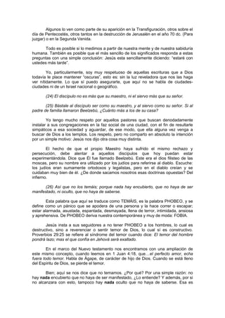 Algunos lo ven como parte de su aparición en la Transfiguración, otros sobre el
día de Pentecostés, otros tantos en la destrucción de Jerusalén en el año 70 dc. (Para
juzgar) o en la Segunda Venida.

       Todo es posible si lo medimos a partir de nuestra mente y de nuestra sabiduría
humana. También es posible que el más sencillo de los significados responda a estas
preguntas con una simple conclusión: Jesús esta sencillamente diciendo: “estaré con
ustedes más tarde”.

        Yo, particularmente, soy muy respetuoso de aquellas escrituras que a Dios
todavía le place mantener “oscuras”, esto es: sin la luz reveladora que nos las haga
ver nítidamente. Lo que sí puedo asegurarte, que aquí no se habla de ciudades-
ciudades ni de un Israel nacional o geográfico.

       (24) El discípulo no es más que su maestro, ni el siervo más que su señor.

       (25) Bástale al discípulo ser como su maestro, y al siervo como su señor. Si al
padre de familia llamaron Beelzebú, ¿Cuánto más a los de su casa?

        Yo tengo mucho respeto por aquellos pastores que buscan denodadamente
instalar a sus congregaciones en la faz social de una ciudad, con el fin de resultarle
simpáticos a esa sociedad y aguardar, de ese modo, que ella alguna vez venga a
buscar de Dios a los templos. Los respeto, pero no comparto en absoluto la intención
por un simple motivo: Jesús nos dijo otra cosa muy distinta.

        El hecho de que el propio Maestro haya sufrido el mismo rechazo y
persecución, debe alentar a aquellos discípulos que hoy puedan estar
experimentándola. Dice que Él fue llamado Beelzebú. Este era el dios filisteo de las
moscas, pero su nombre era utilizado por los judíos para referirse al diablo. Escuche:
los judíos eran sumamente ortodoxos y legalistas, pero en el diablo creían y se
cuidaban muy bien de él. ¿De donde sacamos nosotros esas doctrinas opuestas? Del
infierno.

       (26) Así que no los temáis; porque nada hay encubierto, que no haya de ser
manifestado, ni oculto, que no haya de saberse.

        Esta palabra que aquí se traduce como TEMÁIS, es la palabra PHOBEO, y se
define como un pánico que se apodera de una persona y la hace correr o escapar;
estar alarmada, asustada, espantada, desmayada, llena de terror, intimidada, ansiosa
y aprehensiva. De PHOBEO deriva nuestra contemporánea y muy de moda: FOBIA.

       Jesús insta a sus seguidores a no tener PHOBEO a los hombres, lo cual es
destructivo, sino a reverenciar o sentir temor de Dios, lo cual sí es constructivo.
Proverbios 29:25 se refiere al síndrome del temor cuando dice: El temor del hombre
pondrá lazo; mas el que confía en Jehová será exaltado.

        En el marco del Nuevo testamento nos encontramos con una ampliación de
este mismo concepto, cuando leemos en 1 Juan 4:18, que…el perfecto amor, echa
fuera todo temor. Habla de Ágape, de carácter de hijo de Dios. Cuando se está lleno
del Espíritu de Dios, se pierde el temor.

       Bien; aquí se nos dice que no temamos. ¿Por qué? Por una simple razón: no
hay nada encubierto que no haya de ser manifestado, ¿Lo entiende? Y además, por si
no alcanzara con esto, tampoco hay nada oculto que no haya de saberse. Esa es
 