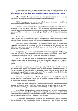 Que se entienda, entonces, ya que ha sido dicho con la máxima claridad de la
que la Biblia puede ser capaz dentro de lo que son sus estructuras idiomáticas. Es el
Mandamiento Nº 30: No temer a los hombres que sólo pueden matar el cuerpo.

      (Mateo 10: 32)= A cualquiera, pues, que me confiese delante de los hombres,
yo también le confesaré delante de mi Padre que está en los cielos.

       (33) Y a cualquiera que me niegue delante de los hombres, yo también le
negaré delante de mi Padre que está en los cielos.

       Hay otros textos en la escritura que prácticamente están diciendo lo mismo.
Romanos 10:8-9, dice: Mas, ¿Qué dice? Cerca de ti está la palabra, en la boca y en tu
corazón. Esta es la palabra de fe que predicamos: que si confesares con tu boca que
Jesús es el Señor, y creyeres en tu corazón que Dios le levantó de los muertos, serás
salvo.

       Esto ha determinado, entre otras tradiciones costumbristas no centrales, la
creación de la famosa “oración del pecador”, que es la que hacemos hacer a aquellos
que manifiestan deseo por aceptar a Cristo como Salvador y señor de sus vidas.

        ¿Está mal, acaso, que la hagan? No. Pero no cuando quien la hace la está
creyendo. Porque aquí se especifica eso: que no es suficiente con decir algo en voz
alta, sino que para que tenga el efecto que se menciona al final, además de
expresarlo, hay que creerlo.

        Esta palabra que se usa aquí como CREYERES, es la palabra PISTEUO, y
tiene que ver con la forma verbal de PISTIS (Fe). Significa “confiar en”, “tener fe en”,
“estar plenamente convencido de”, “reconocer, depender de alguien”.

       PISTEUO es más que creer en las doctrinas de la iglesia o en artículos de fe.
Expresa dependencia y confianza personal que deviene en obediencia. El vocablo
implica sometimiento a la voluntad de Dios y una confesión positiva del señorío de
Jesús.

        Pablo asegura aquí que la justicia que es por la fe no demanda mérito o
esfuerzo humano alguno. Cristo ya ha hecho lo necesario para nuestra salvación y lo
único que queda de nuestra parte, es confesarlo como cierto. La confesión oral, por
tanto, confirma y señala la creencia del corazón. Así es como funciona. Cualquier otra
imitación tiene un serio riesgo que puede imaginar.

        Pablo, en su segunda carta a Timoteo, lo expresa de otro modo aunque con
similar contenido. En 2 Timoteo 2:12 él dice: Si sufrimos, también reinaremos con él; si
le negáremos, él también nos negará.

        Observe que Pablo subraya aquí el principio espiritual del sufrimiento presente
seguido de la futura gloria, citando un antiguo himno o confesión de fe. Su propósito
era llamar a la valentía y a la resistencia, aún el martirio, en el servicio del Señor.

       Y en el libro del Apocalipsis, finalmente, también hay un texto encargado de
corroborar esta esencia. Está en 3:5, donde se puede leer: El que venciere será
vestido de vestiduras blancas; y no borraré su nombre del libro de la vida, y confesaré
su nombre delante de mi Padre y delante de sus ángeles.

       Las vestiduras blancas de las cuales se está hablando aquí, son la expresión
de las túnicas de los considerados justos en Jesucristo, y por lo tanto de gozo
 