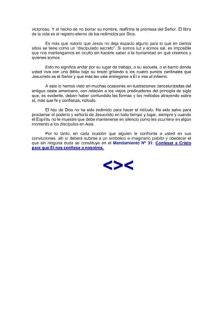 victorioso. Y el hecho de no borrar su nombre, reafirma la promesa del Señor. El libro
de la vida es el registro eterno de los redimidos por Dios.

        Es más que notorio que Jesús no deja espacio alguno para lo que en ciertos
sitios se tiene como un “discipulado secreto”. Si somos luz y somos sal, es imposible
que nos mantengamos en oculto sin hacerle saber a la humanidad en qué creemos y
quienes somos.

       Esto no significa andar por su lugar de trabajo, o su escuela, o el barrio donde
usted vive con una Biblia bajo su brazo gritando a los cuatro puntos cardinales que
Jesucristo es el Señor y que más les vale entregarse a Él o irse al infierno.

       A esto lo hemos visto en muchas ocasiones en ilustraciones caricaturizadas del
antiguo oeste americano, con relación a los viejos predicadores del principio de siglo
que, es evidente, deben haber confundido las formas y los métodos atrayendo sobre
sí, más que fe y confianza, ridículo.

        El hijo de Dios no ha sido redimido para hacer el ridículo. Ha sido salvo para
proclamar el poderío y señorío de Jesucristo en todo tiempo y lugar, siempre y cuando
el Espíritu no le muestre que debe mantenerse en silencio como les ocurriera en algún
momento a los discípulos en Asia.

       Por lo tanto, en cada ocasión que alguien le confronte a usted en sus
convicciones, allí sí deberá subirse a un simbólico e imaginario púlpito y obedecer el
que sin ninguna duda se constituye en el Mandamiento Nº 31: Confesar a Cristo
para que Él nos confiese a nosotros.




                                      <><
 