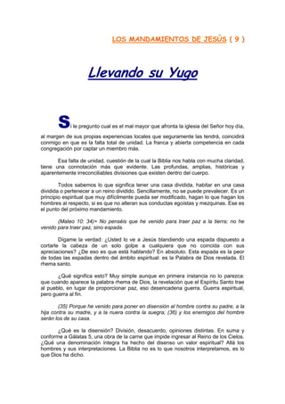 LOS MANDAMIENTOS DE JESÚS ( 9 )




                    Llevando su Yugo


       S    i le pregunto cual es el mal mayor que afronta la iglesia del Señor hoy día,
al margen de sus propias experiencias locales que seguramente las tendrá, coincidirá
conmigo en que es la falta total de unidad. La franca y abierta competencia en cada
congregación por captar un miembro más.

       Esa falta de unidad, cuestión de la cual la Biblia nos habla con mucha claridad,
tiene una connotación más que evidente. Las profundas, amplias, históricas y
aparentemente irreconciliables divisiones que existen dentro del cuerpo.

        Todos sabemos lo que significa tener una casa dividida, habitar en una casa
dividida o pertenecer a un reino dividido. Sencillamente, no se puede prevalecer. Es un
principio espiritual que muy difícilmente pueda ser modificado, hagan lo que hagan los
hombres al respecto, si es que no alteran sus conductas egoístas y mezquinas. Ese es
el punto del próximo mandamiento.

       (Mateo 10: 34)= No penséis que he venido para traer paz a la tierra; no he
venido para traer paz, sino espada.

        Dígame la verdad: ¿Usted lo ve a Jesús blandiendo una espada dispuesto a
cortarle la cabeza de un solo golpe a cualquiera que no coincida con sus
apreciaciones? ¿De eso es que está hablando? En absoluto. Esta espada es la peor
de todas las espadas dentro del ámbito espiritual: es la Palabra de Dios revelada. El
rhema santo.

       ¿Qué significa esto? Muy simple aunque en primera instancia no lo parezca:
que cuando aparece la palabra rhema de Dios, la revelación que el Espíritu Santo trae
al pueblo, en lugar de proporcionar paz, eso desencadena guerra. Guerra espiritual,
pero guerra al fin.

       (35) Porque he venido para poner en disensión al hombre contra su padre, a la
hija contra su madre, y a la nuera contra la suegra; (36) y los enemigos del hombre
serán los de su casa.

       ¿Qué es la disensión? División, desacuerdo, opiniones distintas. En suma y
conforme a Gálatas 5, una obra de la carne que impide ingresar al Reino de los Cielos.
¿Qué una denominación íntegra ha hecho del disenso un valor espiritual? Allá los
hombres y sus interpretaciones. La Biblia no es lo que nosotros interpretamos, es lo
que Dios ha dicho.
 